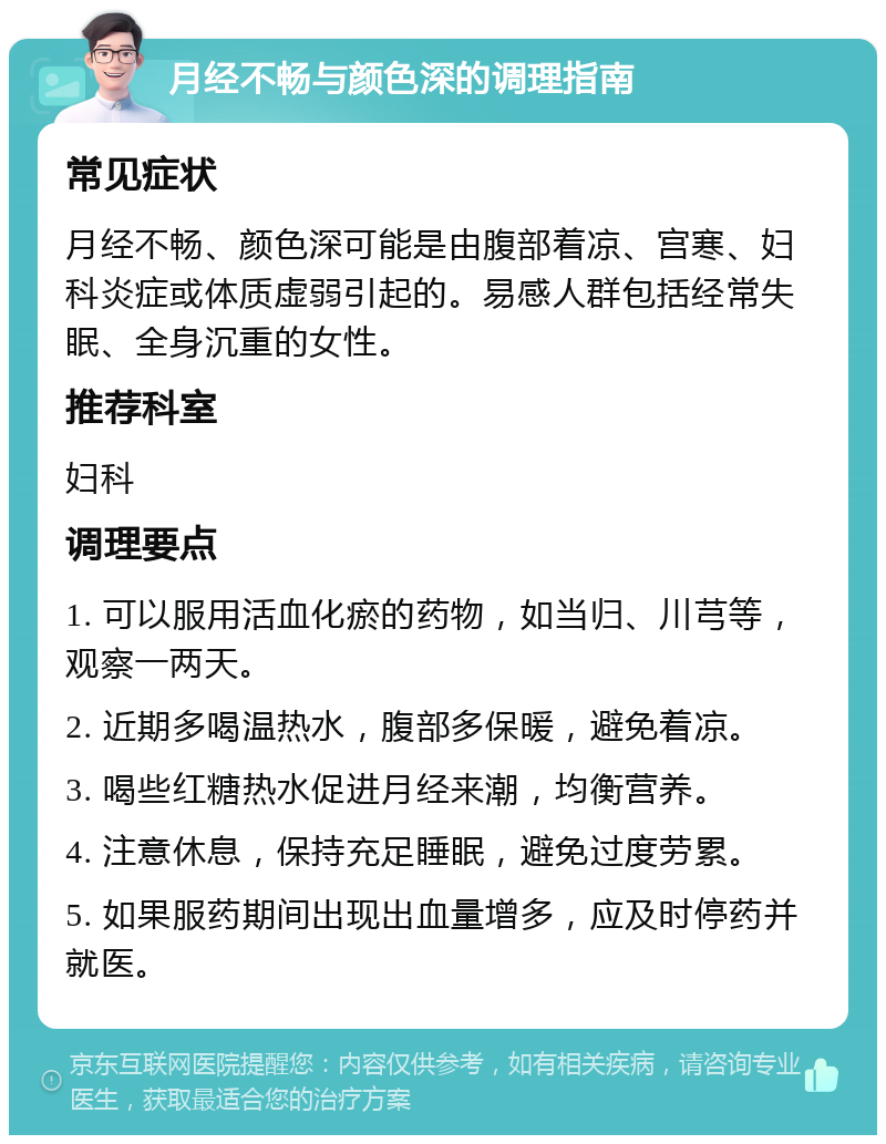 月经不畅与颜色深的调理指南 常见症状 月经不畅、颜色深可能是由腹部着凉、宫寒、妇科炎症或体质虚弱引起的。易感人群包括经常失眠、全身沉重的女性。 推荐科室 妇科 调理要点 1. 可以服用活血化瘀的药物，如当归、川芎等，观察一两天。 2. 近期多喝温热水，腹部多保暖，避免着凉。 3. 喝些红糖热水促进月经来潮，均衡营养。 4. 注意休息，保持充足睡眠，避免过度劳累。 5. 如果服药期间出现出血量增多，应及时停药并就医。