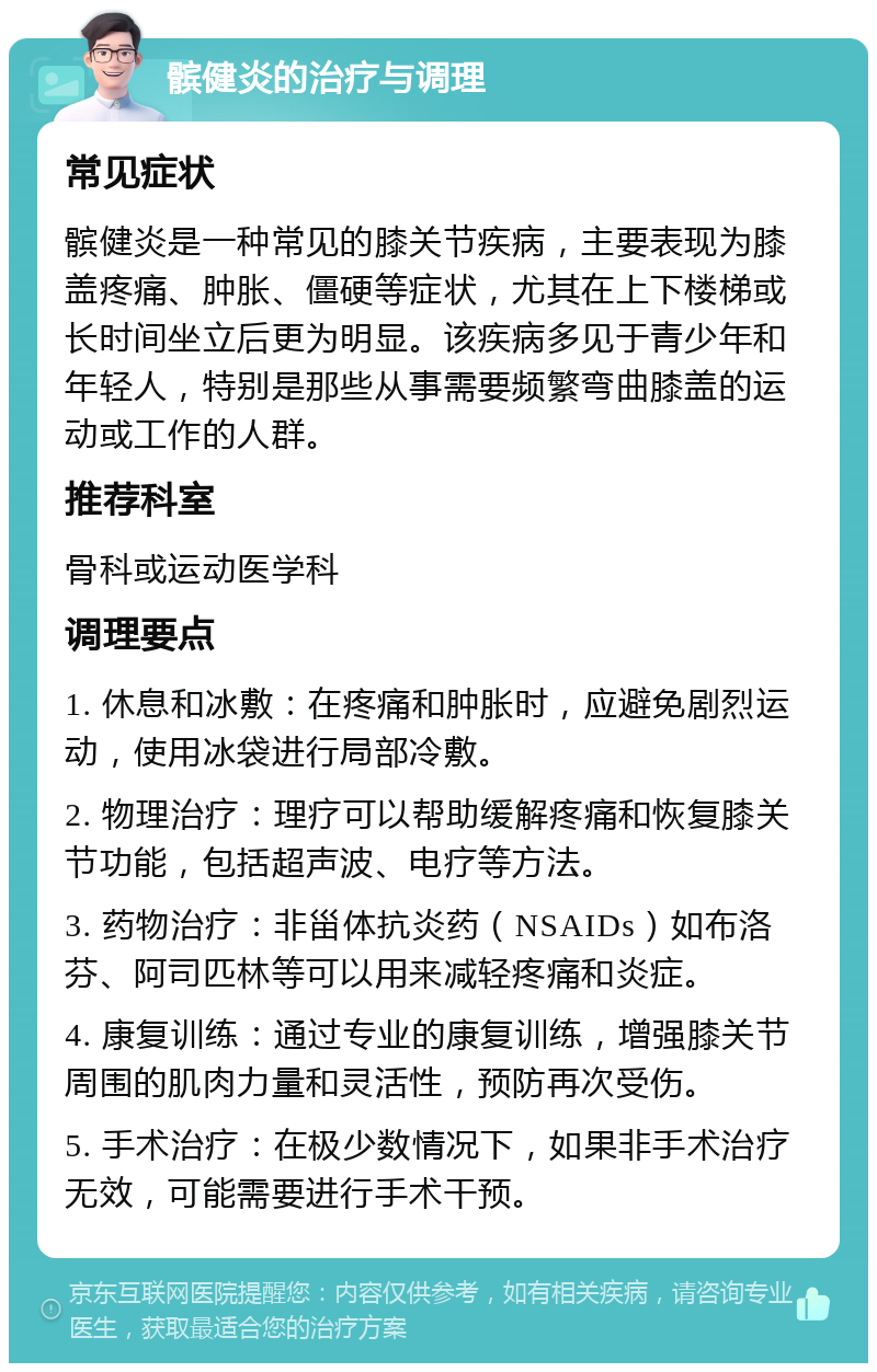 髌健炎的治疗与调理 常见症状 髌健炎是一种常见的膝关节疾病，主要表现为膝盖疼痛、肿胀、僵硬等症状，尤其在上下楼梯或长时间坐立后更为明显。该疾病多见于青少年和年轻人，特别是那些从事需要频繁弯曲膝盖的运动或工作的人群。 推荐科室 骨科或运动医学科 调理要点 1. 休息和冰敷：在疼痛和肿胀时，应避免剧烈运动，使用冰袋进行局部冷敷。 2. 物理治疗：理疗可以帮助缓解疼痛和恢复膝关节功能，包括超声波、电疗等方法。 3. 药物治疗：非甾体抗炎药（NSAIDs）如布洛芬、阿司匹林等可以用来减轻疼痛和炎症。 4. 康复训练：通过专业的康复训练，增强膝关节周围的肌肉力量和灵活性，预防再次受伤。 5. 手术治疗：在极少数情况下，如果非手术治疗无效，可能需要进行手术干预。