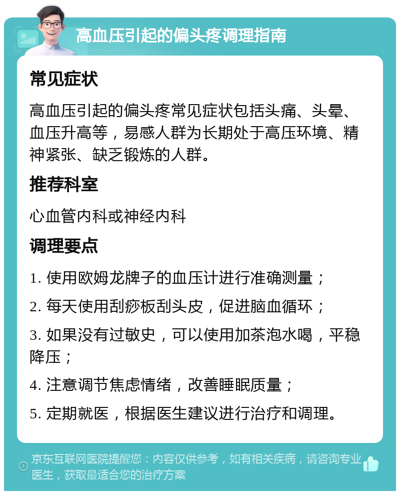 高血压引起的偏头疼调理指南 常见症状 高血压引起的偏头疼常见症状包括头痛、头晕、血压升高等，易感人群为长期处于高压环境、精神紧张、缺乏锻炼的人群。 推荐科室 心血管内科或神经内科 调理要点 1. 使用欧姆龙牌子的血压计进行准确测量； 2. 每天使用刮痧板刮头皮，促进脑血循环； 3. 如果没有过敏史，可以使用加茶泡水喝，平稳降压； 4. 注意调节焦虑情绪，改善睡眠质量； 5. 定期就医，根据医生建议进行治疗和调理。