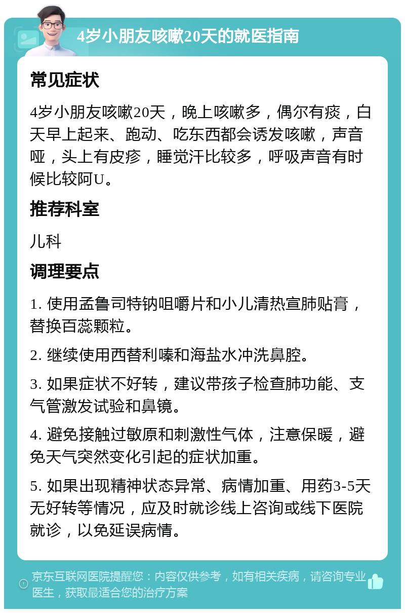 4岁小朋友咳嗽20天的就医指南 常见症状 4岁小朋友咳嗽20天，晚上咳嗽多，偶尔有痰，白天早上起来、跑动、吃东西都会诱发咳嗽，声音哑，头上有皮疹，睡觉汗比较多，呼吸声音有时候比较阿U。 推荐科室 儿科 调理要点 1. 使用孟鲁司特钠咀嚼片和小儿清热宣肺贴膏，替换百蕊颗粒。 2. 继续使用西替利嗪和海盐水冲洗鼻腔。 3. 如果症状不好转，建议带孩子检查肺功能、支气管激发试验和鼻镜。 4. 避免接触过敏原和刺激性气体，注意保暖，避免天气突然变化引起的症状加重。 5. 如果出现精神状态异常、病情加重、用药3-5天无好转等情况，应及时就诊线上咨询或线下医院就诊，以免延误病情。