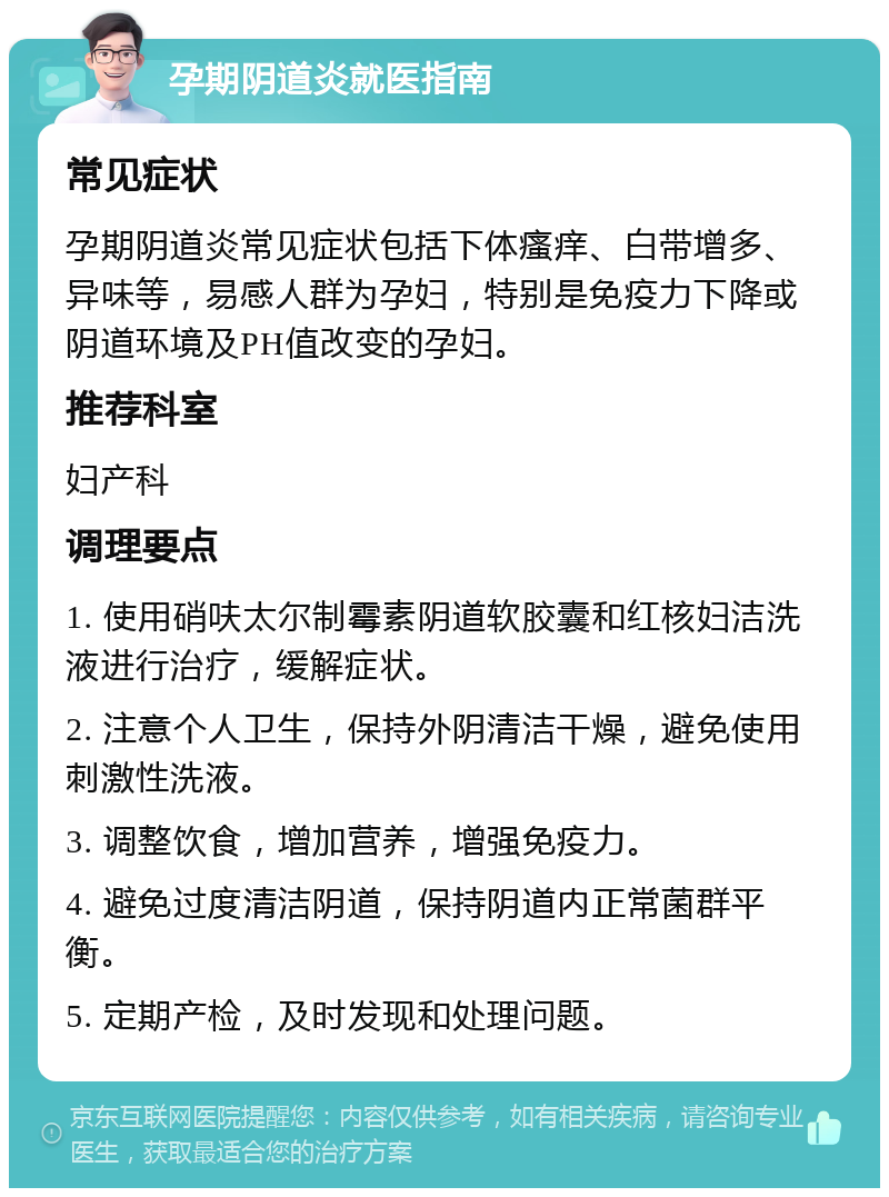 孕期阴道炎就医指南 常见症状 孕期阴道炎常见症状包括下体瘙痒、白带增多、异味等，易感人群为孕妇，特别是免疫力下降或阴道环境及PH值改变的孕妇。 推荐科室 妇产科 调理要点 1. 使用硝呋太尔制霉素阴道软胶囊和红核妇洁洗液进行治疗，缓解症状。 2. 注意个人卫生，保持外阴清洁干燥，避免使用刺激性洗液。 3. 调整饮食，增加营养，增强免疫力。 4. 避免过度清洁阴道，保持阴道内正常菌群平衡。 5. 定期产检，及时发现和处理问题。