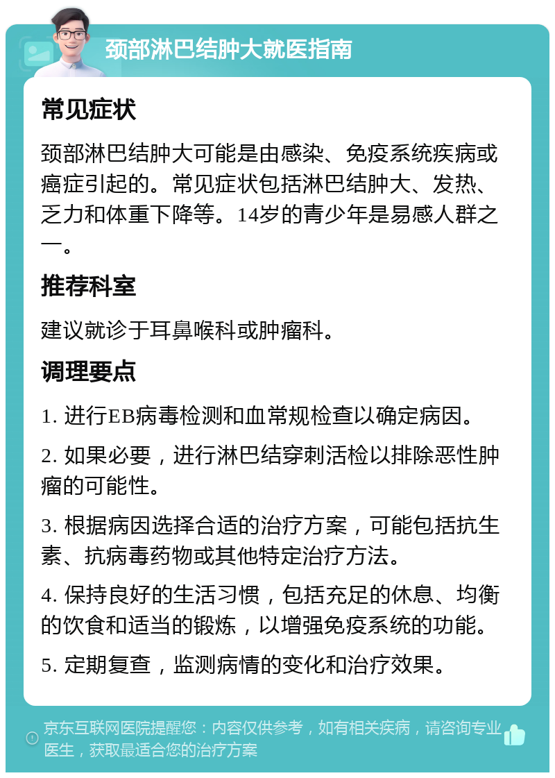 颈部淋巴结肿大就医指南 常见症状 颈部淋巴结肿大可能是由感染、免疫系统疾病或癌症引起的。常见症状包括淋巴结肿大、发热、乏力和体重下降等。14岁的青少年是易感人群之一。 推荐科室 建议就诊于耳鼻喉科或肿瘤科。 调理要点 1. 进行EB病毒检测和血常规检查以确定病因。 2. 如果必要，进行淋巴结穿刺活检以排除恶性肿瘤的可能性。 3. 根据病因选择合适的治疗方案，可能包括抗生素、抗病毒药物或其他特定治疗方法。 4. 保持良好的生活习惯，包括充足的休息、均衡的饮食和适当的锻炼，以增强免疫系统的功能。 5. 定期复查，监测病情的变化和治疗效果。