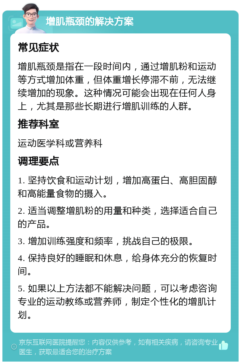 增肌瓶颈的解决方案 常见症状 增肌瓶颈是指在一段时间内，通过增肌粉和运动等方式增加体重，但体重增长停滞不前，无法继续增加的现象。这种情况可能会出现在任何人身上，尤其是那些长期进行增肌训练的人群。 推荐科室 运动医学科或营养科 调理要点 1. 坚持饮食和运动计划，增加高蛋白、高胆固醇和高能量食物的摄入。 2. 适当调整增肌粉的用量和种类，选择适合自己的产品。 3. 增加训练强度和频率，挑战自己的极限。 4. 保持良好的睡眠和休息，给身体充分的恢复时间。 5. 如果以上方法都不能解决问题，可以考虑咨询专业的运动教练或营养师，制定个性化的增肌计划。