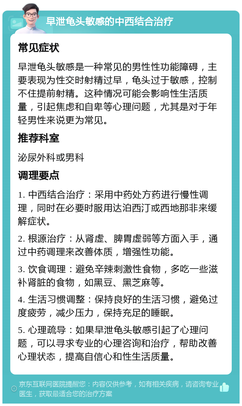 早泄龟头敏感的中西结合治疗 常见症状 早泄龟头敏感是一种常见的男性性功能障碍，主要表现为性交时射精过早，龟头过于敏感，控制不住提前射精。这种情况可能会影响性生活质量，引起焦虑和自卑等心理问题，尤其是对于年轻男性来说更为常见。 推荐科室 泌尿外科或男科 调理要点 1. 中西结合治疗：采用中药处方药进行慢性调理，同时在必要时服用达泊西汀或西地那非来缓解症状。 2. 根源治疗：从肾虚、脾胃虚弱等方面入手，通过中药调理来改善体质，增强性功能。 3. 饮食调理：避免辛辣刺激性食物，多吃一些滋补肾脏的食物，如黑豆、黑芝麻等。 4. 生活习惯调整：保持良好的生活习惯，避免过度疲劳，减少压力，保持充足的睡眠。 5. 心理疏导：如果早泄龟头敏感引起了心理问题，可以寻求专业的心理咨询和治疗，帮助改善心理状态，提高自信心和性生活质量。