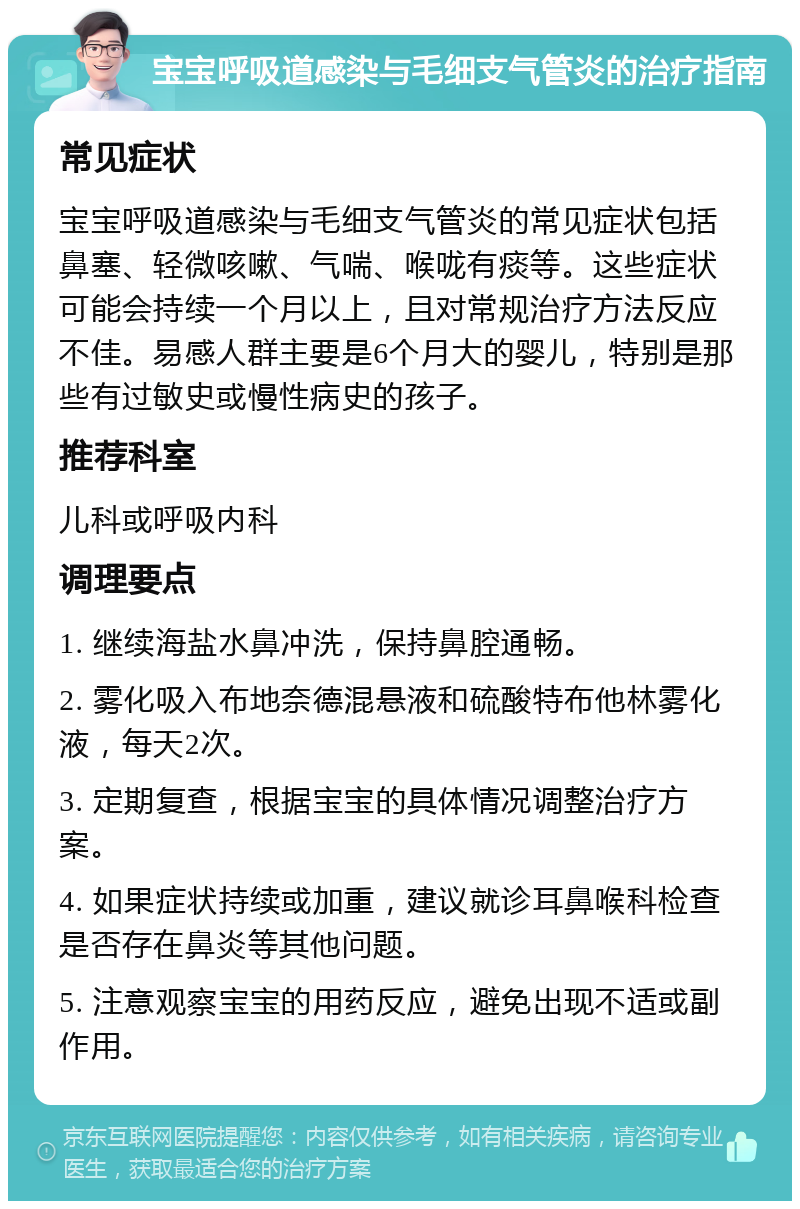 宝宝呼吸道感染与毛细支气管炎的治疗指南 常见症状 宝宝呼吸道感染与毛细支气管炎的常见症状包括鼻塞、轻微咳嗽、气喘、喉咙有痰等。这些症状可能会持续一个月以上，且对常规治疗方法反应不佳。易感人群主要是6个月大的婴儿，特别是那些有过敏史或慢性病史的孩子。 推荐科室 儿科或呼吸内科 调理要点 1. 继续海盐水鼻冲洗，保持鼻腔通畅。 2. 雾化吸入布地奈德混悬液和硫酸特布他林雾化液，每天2次。 3. 定期复查，根据宝宝的具体情况调整治疗方案。 4. 如果症状持续或加重，建议就诊耳鼻喉科检查是否存在鼻炎等其他问题。 5. 注意观察宝宝的用药反应，避免出现不适或副作用。