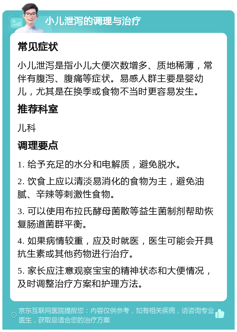 小儿泄泻的调理与治疗 常见症状 小儿泄泻是指小儿大便次数增多、质地稀薄，常伴有腹泻、腹痛等症状。易感人群主要是婴幼儿，尤其是在换季或食物不当时更容易发生。 推荐科室 儿科 调理要点 1. 给予充足的水分和电解质，避免脱水。 2. 饮食上应以清淡易消化的食物为主，避免油腻、辛辣等刺激性食物。 3. 可以使用布拉氏酵母菌散等益生菌制剂帮助恢复肠道菌群平衡。 4. 如果病情较重，应及时就医，医生可能会开具抗生素或其他药物进行治疗。 5. 家长应注意观察宝宝的精神状态和大便情况，及时调整治疗方案和护理方法。