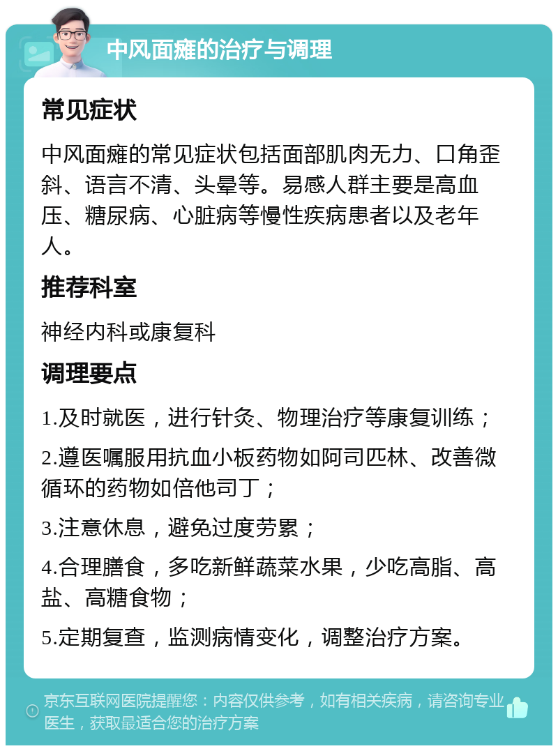 中风面瘫的治疗与调理 常见症状 中风面瘫的常见症状包括面部肌肉无力、口角歪斜、语言不清、头晕等。易感人群主要是高血压、糖尿病、心脏病等慢性疾病患者以及老年人。 推荐科室 神经内科或康复科 调理要点 1.及时就医，进行针灸、物理治疗等康复训练； 2.遵医嘱服用抗血小板药物如阿司匹林、改善微循环的药物如倍他司丁； 3.注意休息，避免过度劳累； 4.合理膳食，多吃新鲜蔬菜水果，少吃高脂、高盐、高糖食物； 5.定期复查，监测病情变化，调整治疗方案。