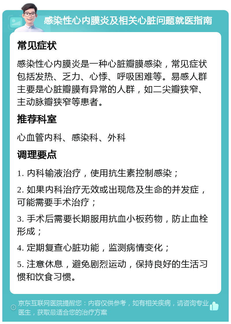 感染性心内膜炎及相关心脏问题就医指南 常见症状 感染性心内膜炎是一种心脏瓣膜感染，常见症状包括发热、乏力、心悸、呼吸困难等。易感人群主要是心脏瓣膜有异常的人群，如二尖瓣狭窄、主动脉瓣狭窄等患者。 推荐科室 心血管内科、感染科、外科 调理要点 1. 内科输液治疗，使用抗生素控制感染； 2. 如果内科治疗无效或出现危及生命的并发症，可能需要手术治疗； 3. 手术后需要长期服用抗血小板药物，防止血栓形成； 4. 定期复查心脏功能，监测病情变化； 5. 注意休息，避免剧烈运动，保持良好的生活习惯和饮食习惯。