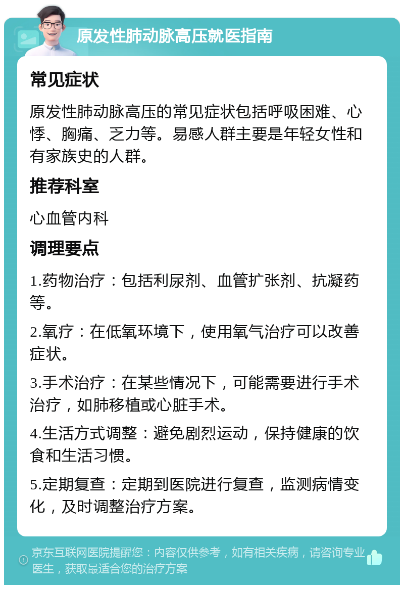 原发性肺动脉高压就医指南 常见症状 原发性肺动脉高压的常见症状包括呼吸困难、心悸、胸痛、乏力等。易感人群主要是年轻女性和有家族史的人群。 推荐科室 心血管内科 调理要点 1.药物治疗：包括利尿剂、血管扩张剂、抗凝药等。 2.氧疗：在低氧环境下，使用氧气治疗可以改善症状。 3.手术治疗：在某些情况下，可能需要进行手术治疗，如肺移植或心脏手术。 4.生活方式调整：避免剧烈运动，保持健康的饮食和生活习惯。 5.定期复查：定期到医院进行复查，监测病情变化，及时调整治疗方案。