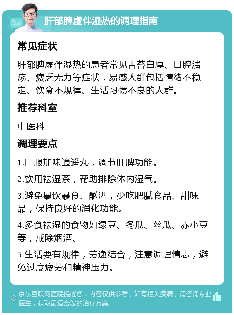 肝郁脾虚伴湿热的调理指南 常见症状 肝郁脾虚伴湿热的患者常见舌苔白厚、口腔溃疡、疲乏无力等症状，易感人群包括情绪不稳定、饮食不规律、生活习惯不良的人群。 推荐科室 中医科 调理要点 1.口服加味逍遥丸，调节肝脾功能。 2.饮用祛湿茶，帮助排除体内湿气。 3.避免暴饮暴食、酗酒，少吃肥腻食品、甜味品，保持良好的消化功能。 4.多食祛湿的食物如绿豆、冬瓜、丝瓜、赤小豆等，戒除烟酒。 5.生活要有规律，劳逸结合，注意调理情志，避免过度疲劳和精神压力。