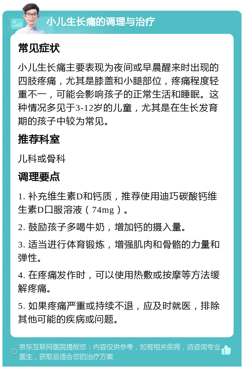 小儿生长痛的调理与治疗 常见症状 小儿生长痛主要表现为夜间或早晨醒来时出现的四肢疼痛，尤其是膝盖和小腿部位，疼痛程度轻重不一，可能会影响孩子的正常生活和睡眠。这种情况多见于3-12岁的儿童，尤其是在生长发育期的孩子中较为常见。 推荐科室 儿科或骨科 调理要点 1. 补充维生素D和钙质，推荐使用迪巧碳酸钙维生素D口服溶液（74mg）。 2. 鼓励孩子多喝牛奶，增加钙的摄入量。 3. 适当进行体育锻炼，增强肌肉和骨骼的力量和弹性。 4. 在疼痛发作时，可以使用热敷或按摩等方法缓解疼痛。 5. 如果疼痛严重或持续不退，应及时就医，排除其他可能的疾病或问题。