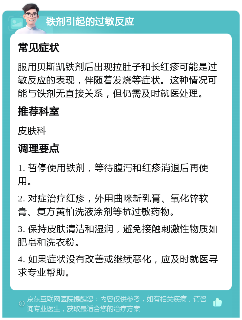 铁剂引起的过敏反应 常见症状 服用贝斯凯铁剂后出现拉肚子和长红疹可能是过敏反应的表现，伴随着发烧等症状。这种情况可能与铁剂无直接关系，但仍需及时就医处理。 推荐科室 皮肤科 调理要点 1. 暂停使用铁剂，等待腹泻和红疹消退后再使用。 2. 对症治疗红疹，外用曲咪新乳膏、氧化锌软膏、复方黄柏洗液涂剂等抗过敏药物。 3. 保持皮肤清洁和湿润，避免接触刺激性物质如肥皂和洗衣粉。 4. 如果症状没有改善或继续恶化，应及时就医寻求专业帮助。