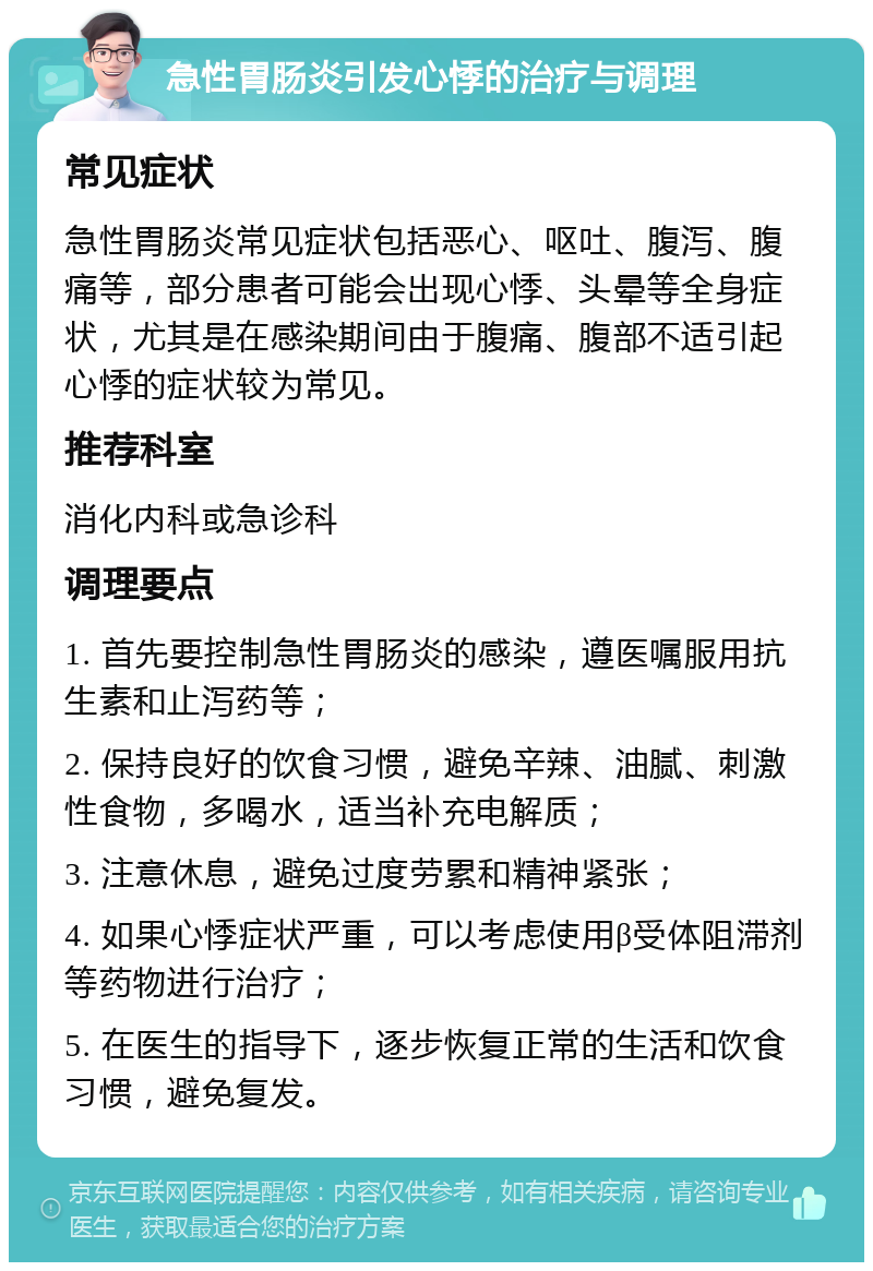 急性胃肠炎引发心悸的治疗与调理 常见症状 急性胃肠炎常见症状包括恶心、呕吐、腹泻、腹痛等，部分患者可能会出现心悸、头晕等全身症状，尤其是在感染期间由于腹痛、腹部不适引起心悸的症状较为常见。 推荐科室 消化内科或急诊科 调理要点 1. 首先要控制急性胃肠炎的感染，遵医嘱服用抗生素和止泻药等； 2. 保持良好的饮食习惯，避免辛辣、油腻、刺激性食物，多喝水，适当补充电解质； 3. 注意休息，避免过度劳累和精神紧张； 4. 如果心悸症状严重，可以考虑使用β受体阻滞剂等药物进行治疗； 5. 在医生的指导下，逐步恢复正常的生活和饮食习惯，避免复发。