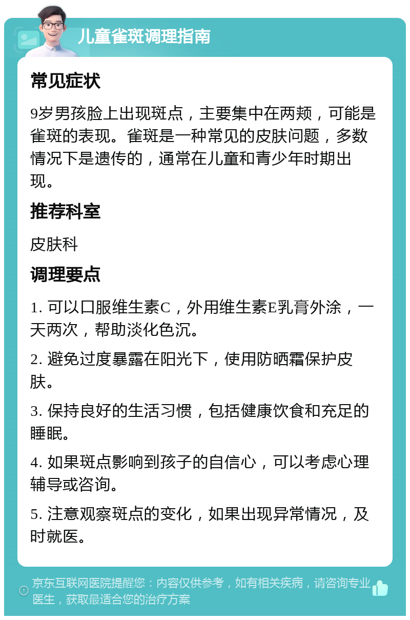 儿童雀斑调理指南 常见症状 9岁男孩脸上出现斑点，主要集中在两颊，可能是雀斑的表现。雀斑是一种常见的皮肤问题，多数情况下是遗传的，通常在儿童和青少年时期出现。 推荐科室 皮肤科 调理要点 1. 可以口服维生素C，外用维生素E乳膏外涂，一天两次，帮助淡化色沉。 2. 避免过度暴露在阳光下，使用防晒霜保护皮肤。 3. 保持良好的生活习惯，包括健康饮食和充足的睡眠。 4. 如果斑点影响到孩子的自信心，可以考虑心理辅导或咨询。 5. 注意观察斑点的变化，如果出现异常情况，及时就医。