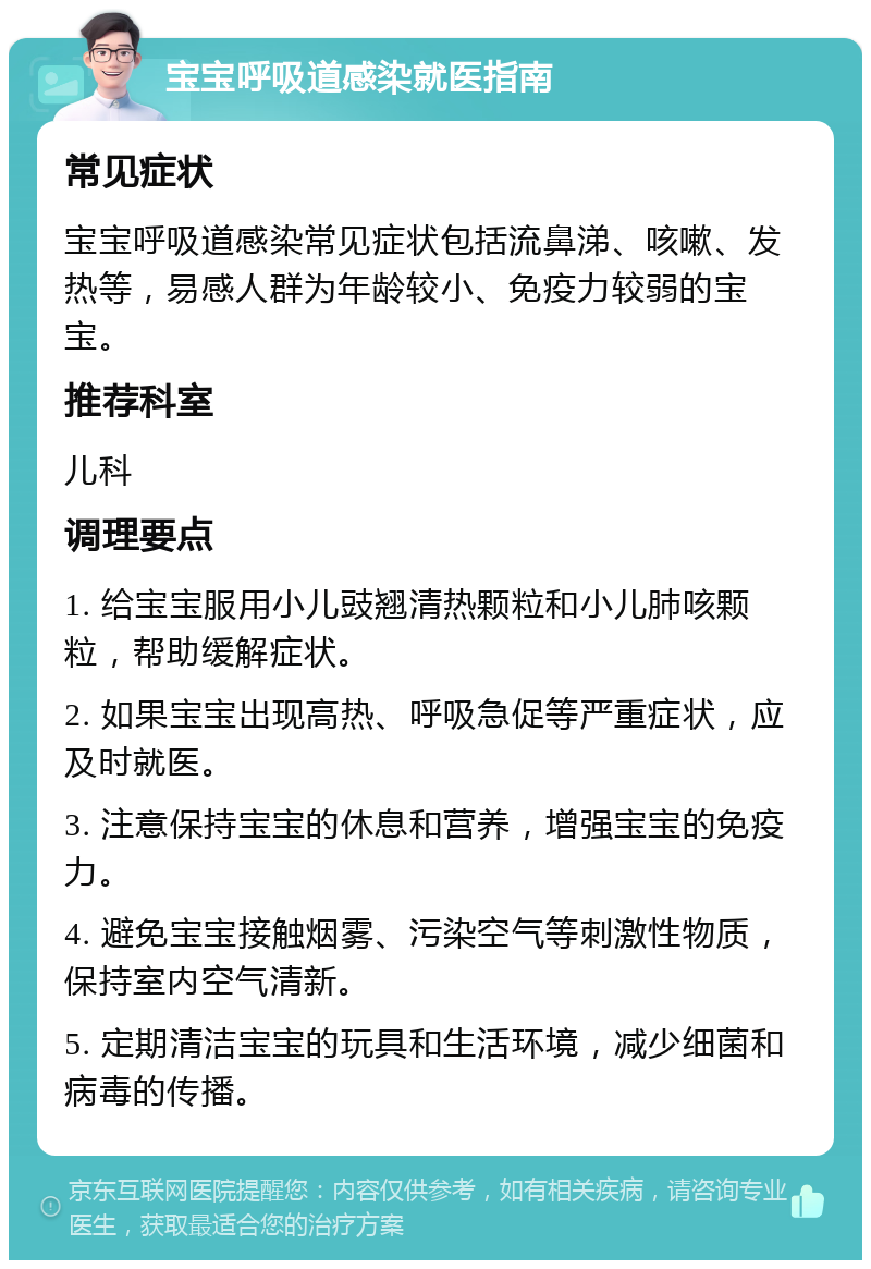 宝宝呼吸道感染就医指南 常见症状 宝宝呼吸道感染常见症状包括流鼻涕、咳嗽、发热等，易感人群为年龄较小、免疫力较弱的宝宝。 推荐科室 儿科 调理要点 1. 给宝宝服用小儿豉翘清热颗粒和小儿肺咳颗粒，帮助缓解症状。 2. 如果宝宝出现高热、呼吸急促等严重症状，应及时就医。 3. 注意保持宝宝的休息和营养，增强宝宝的免疫力。 4. 避免宝宝接触烟雾、污染空气等刺激性物质，保持室内空气清新。 5. 定期清洁宝宝的玩具和生活环境，减少细菌和病毒的传播。