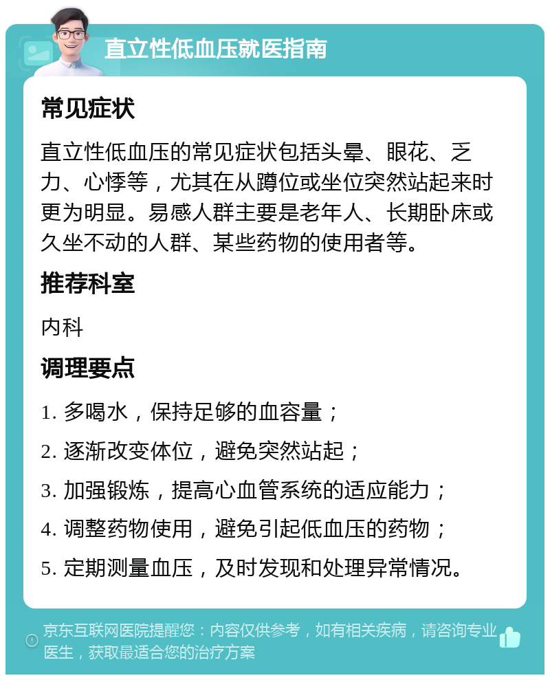 直立性低血压就医指南 常见症状 直立性低血压的常见症状包括头晕、眼花、乏力、心悸等，尤其在从蹲位或坐位突然站起来时更为明显。易感人群主要是老年人、长期卧床或久坐不动的人群、某些药物的使用者等。 推荐科室 内科 调理要点 1. 多喝水，保持足够的血容量； 2. 逐渐改变体位，避免突然站起； 3. 加强锻炼，提高心血管系统的适应能力； 4. 调整药物使用，避免引起低血压的药物； 5. 定期测量血压，及时发现和处理异常情况。