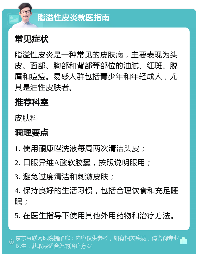 脂溢性皮炎就医指南 常见症状 脂溢性皮炎是一种常见的皮肤病，主要表现为头皮、面部、胸部和背部等部位的油腻、红斑、脱屑和痘痘。易感人群包括青少年和年轻成人，尤其是油性皮肤者。 推荐科室 皮肤科 调理要点 1. 使用酮康唑洗液每周两次清洁头皮； 2. 口服异维A酸软胶囊，按照说明服用； 3. 避免过度清洁和刺激皮肤； 4. 保持良好的生活习惯，包括合理饮食和充足睡眠； 5. 在医生指导下使用其他外用药物和治疗方法。