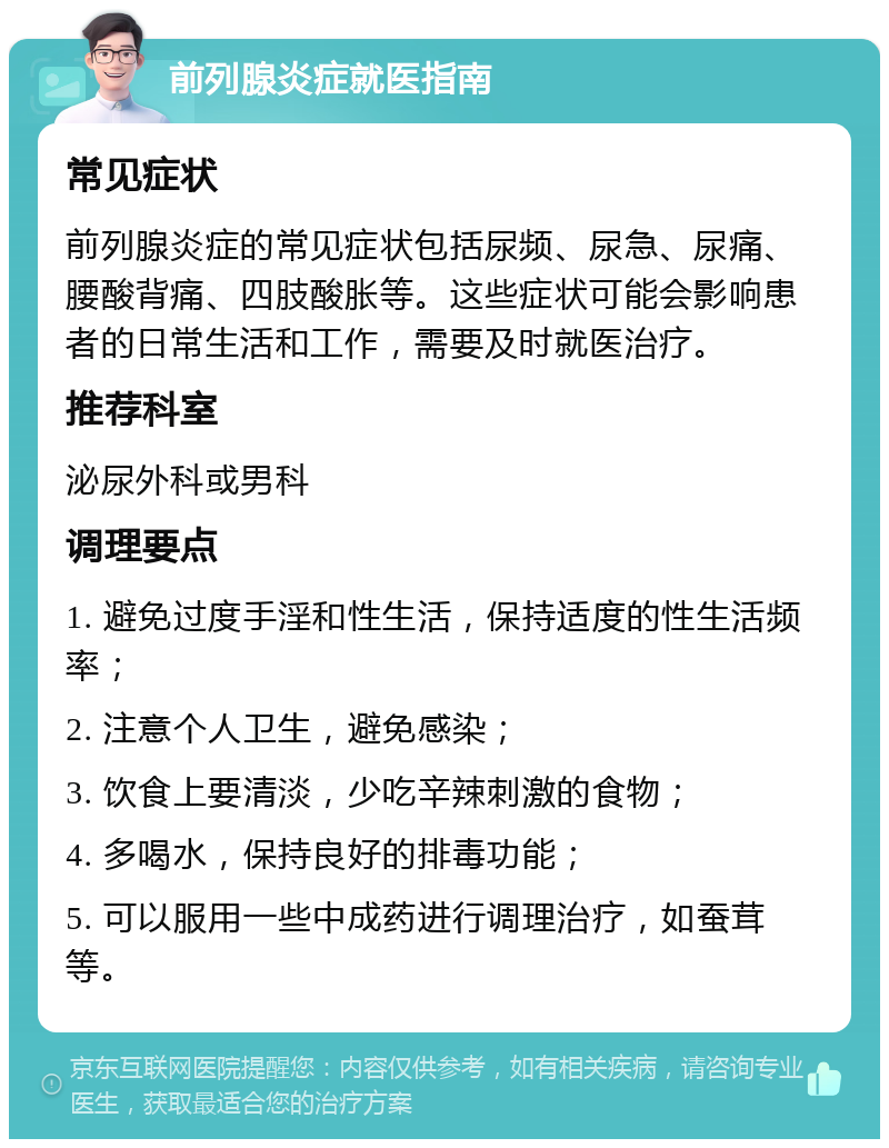 前列腺炎症就医指南 常见症状 前列腺炎症的常见症状包括尿频、尿急、尿痛、腰酸背痛、四肢酸胀等。这些症状可能会影响患者的日常生活和工作，需要及时就医治疗。 推荐科室 泌尿外科或男科 调理要点 1. 避免过度手淫和性生活，保持适度的性生活频率； 2. 注意个人卫生，避免感染； 3. 饮食上要清淡，少吃辛辣刺激的食物； 4. 多喝水，保持良好的排毒功能； 5. 可以服用一些中成药进行调理治疗，如蚕茸等。