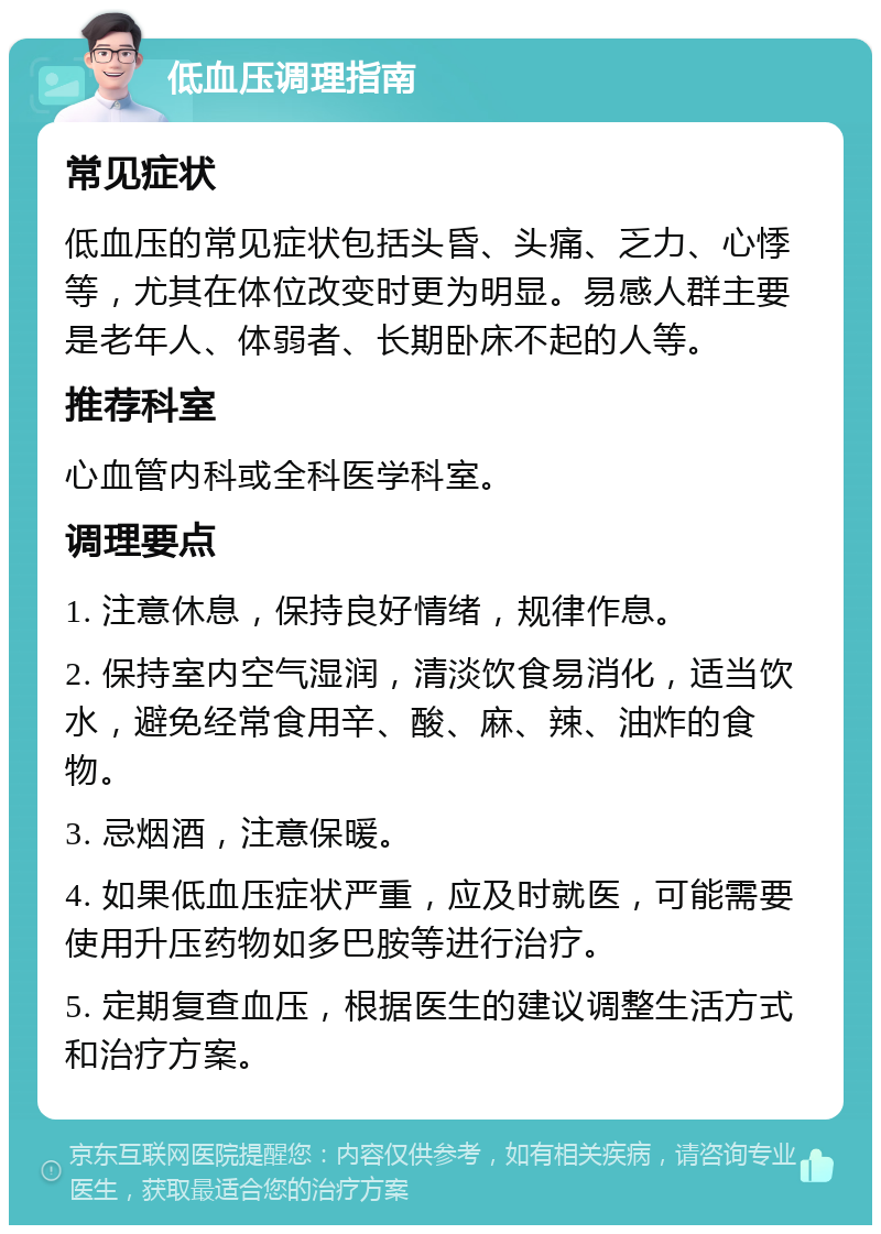 低血压调理指南 常见症状 低血压的常见症状包括头昏、头痛、乏力、心悸等，尤其在体位改变时更为明显。易感人群主要是老年人、体弱者、长期卧床不起的人等。 推荐科室 心血管内科或全科医学科室。 调理要点 1. 注意休息，保持良好情绪，规律作息。 2. 保持室内空气湿润，清淡饮食易消化，适当饮水，避免经常食用辛、酸、麻、辣、油炸的食物。 3. 忌烟酒，注意保暖。 4. 如果低血压症状严重，应及时就医，可能需要使用升压药物如多巴胺等进行治疗。 5. 定期复查血压，根据医生的建议调整生活方式和治疗方案。