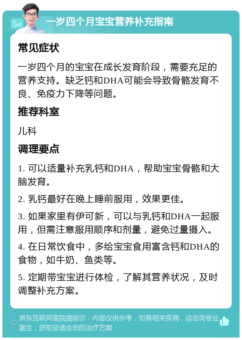 一岁四个月宝宝营养补充指南 常见症状 一岁四个月的宝宝在成长发育阶段，需要充足的营养支持。缺乏钙和DHA可能会导致骨骼发育不良、免疫力下降等问题。 推荐科室 儿科 调理要点 1. 可以适量补充乳钙和DHA，帮助宝宝骨骼和大脑发育。 2. 乳钙最好在晚上睡前服用，效果更佳。 3. 如果家里有伊可新，可以与乳钙和DHA一起服用，但需注意服用顺序和剂量，避免过量摄入。 4. 在日常饮食中，多给宝宝食用富含钙和DHA的食物，如牛奶、鱼类等。 5. 定期带宝宝进行体检，了解其营养状况，及时调整补充方案。