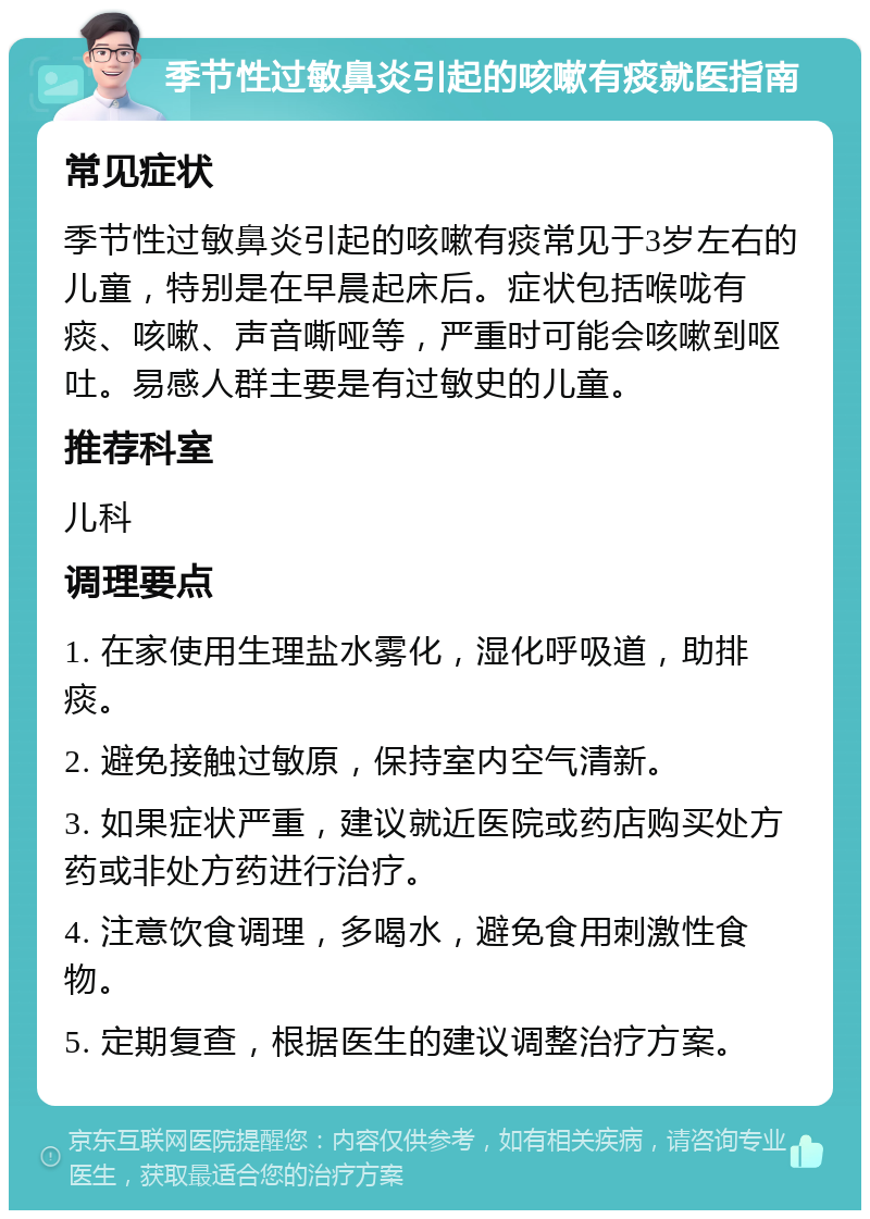 季节性过敏鼻炎引起的咳嗽有痰就医指南 常见症状 季节性过敏鼻炎引起的咳嗽有痰常见于3岁左右的儿童，特别是在早晨起床后。症状包括喉咙有痰、咳嗽、声音嘶哑等，严重时可能会咳嗽到呕吐。易感人群主要是有过敏史的儿童。 推荐科室 儿科 调理要点 1. 在家使用生理盐水雾化，湿化呼吸道，助排痰。 2. 避免接触过敏原，保持室内空气清新。 3. 如果症状严重，建议就近医院或药店购买处方药或非处方药进行治疗。 4. 注意饮食调理，多喝水，避免食用刺激性食物。 5. 定期复查，根据医生的建议调整治疗方案。