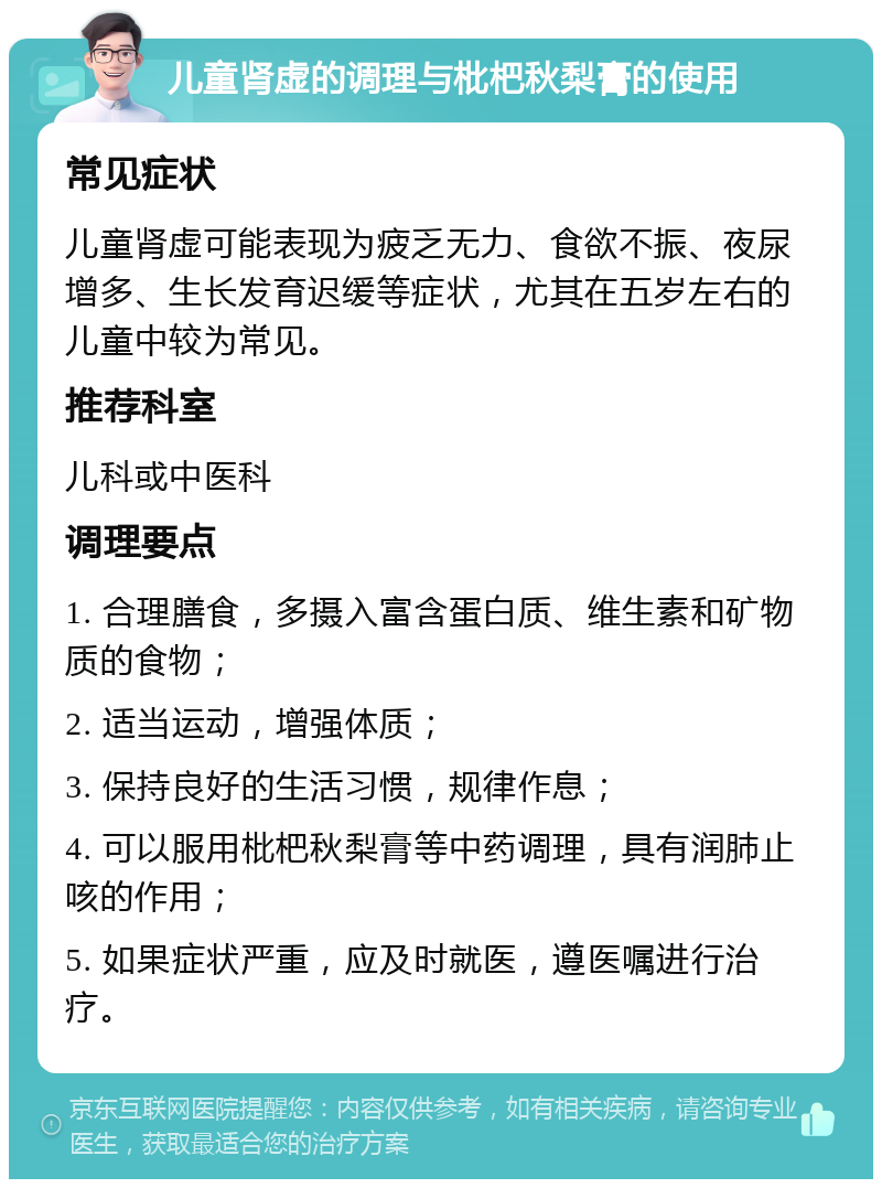 儿童肾虚的调理与枇杷秋梨膏的使用 常见症状 儿童肾虚可能表现为疲乏无力、食欲不振、夜尿增多、生长发育迟缓等症状，尤其在五岁左右的儿童中较为常见。 推荐科室 儿科或中医科 调理要点 1. 合理膳食，多摄入富含蛋白质、维生素和矿物质的食物； 2. 适当运动，增强体质； 3. 保持良好的生活习惯，规律作息； 4. 可以服用枇杷秋梨膏等中药调理，具有润肺止咳的作用； 5. 如果症状严重，应及时就医，遵医嘱进行治疗。