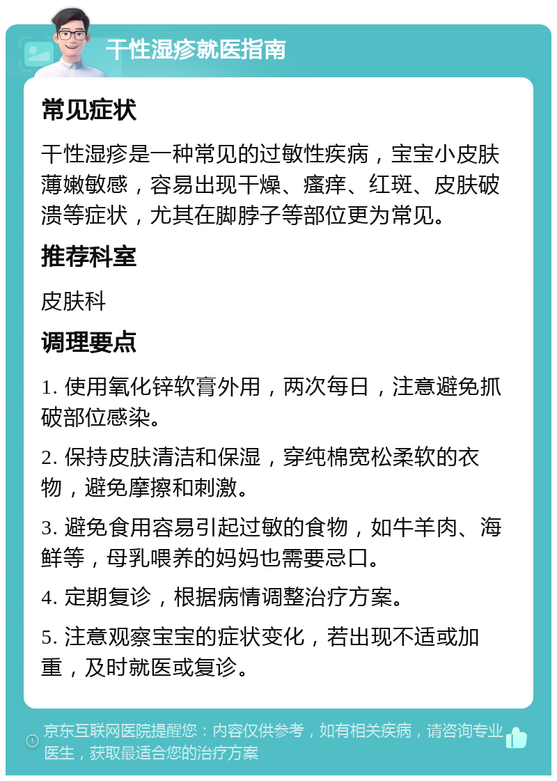 干性湿疹就医指南 常见症状 干性湿疹是一种常见的过敏性疾病，宝宝小皮肤薄嫩敏感，容易出现干燥、瘙痒、红斑、皮肤破溃等症状，尤其在脚脖子等部位更为常见。 推荐科室 皮肤科 调理要点 1. 使用氧化锌软膏外用，两次每日，注意避免抓破部位感染。 2. 保持皮肤清洁和保湿，穿纯棉宽松柔软的衣物，避免摩擦和刺激。 3. 避免食用容易引起过敏的食物，如牛羊肉、海鲜等，母乳喂养的妈妈也需要忌口。 4. 定期复诊，根据病情调整治疗方案。 5. 注意观察宝宝的症状变化，若出现不适或加重，及时就医或复诊。