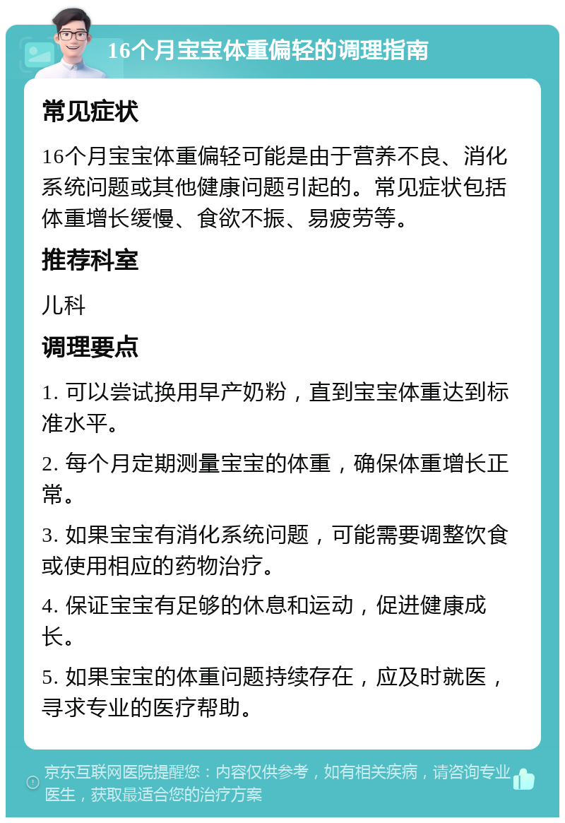 16个月宝宝体重偏轻的调理指南 常见症状 16个月宝宝体重偏轻可能是由于营养不良、消化系统问题或其他健康问题引起的。常见症状包括体重增长缓慢、食欲不振、易疲劳等。 推荐科室 儿科 调理要点 1. 可以尝试换用早产奶粉，直到宝宝体重达到标准水平。 2. 每个月定期测量宝宝的体重，确保体重增长正常。 3. 如果宝宝有消化系统问题，可能需要调整饮食或使用相应的药物治疗。 4. 保证宝宝有足够的休息和运动，促进健康成长。 5. 如果宝宝的体重问题持续存在，应及时就医，寻求专业的医疗帮助。