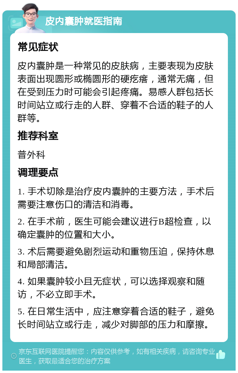 皮内囊肿就医指南 常见症状 皮内囊肿是一种常见的皮肤病，主要表现为皮肤表面出现圆形或椭圆形的硬疙瘩，通常无痛，但在受到压力时可能会引起疼痛。易感人群包括长时间站立或行走的人群、穿着不合适的鞋子的人群等。 推荐科室 普外科 调理要点 1. 手术切除是治疗皮内囊肿的主要方法，手术后需要注意伤口的清洁和消毒。 2. 在手术前，医生可能会建议进行B超检查，以确定囊肿的位置和大小。 3. 术后需要避免剧烈运动和重物压迫，保持休息和局部清洁。 4. 如果囊肿较小且无症状，可以选择观察和随访，不必立即手术。 5. 在日常生活中，应注意穿着合适的鞋子，避免长时间站立或行走，减少对脚部的压力和摩擦。