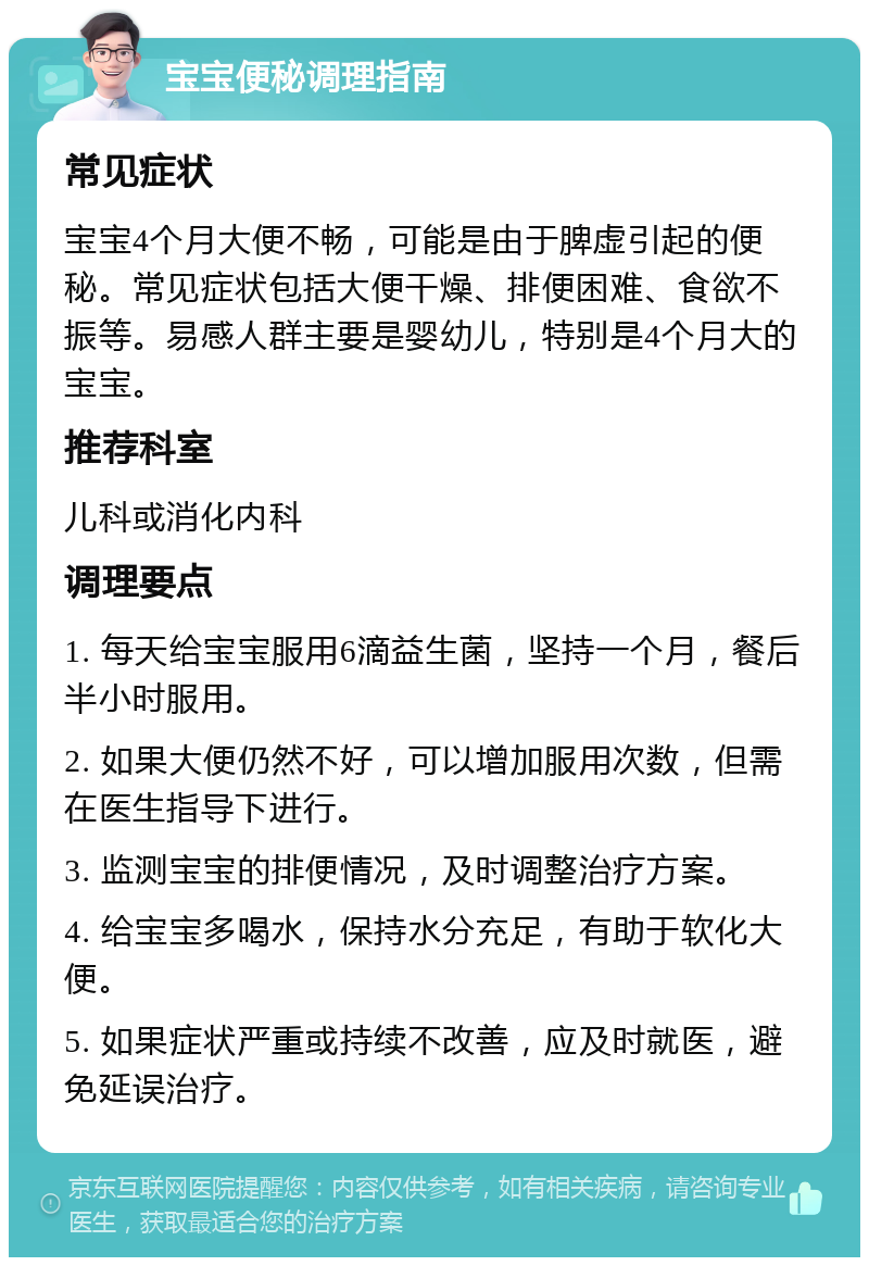 宝宝便秘调理指南 常见症状 宝宝4个月大便不畅，可能是由于脾虚引起的便秘。常见症状包括大便干燥、排便困难、食欲不振等。易感人群主要是婴幼儿，特别是4个月大的宝宝。 推荐科室 儿科或消化内科 调理要点 1. 每天给宝宝服用6滴益生菌，坚持一个月，餐后半小时服用。 2. 如果大便仍然不好，可以增加服用次数，但需在医生指导下进行。 3. 监测宝宝的排便情况，及时调整治疗方案。 4. 给宝宝多喝水，保持水分充足，有助于软化大便。 5. 如果症状严重或持续不改善，应及时就医，避免延误治疗。