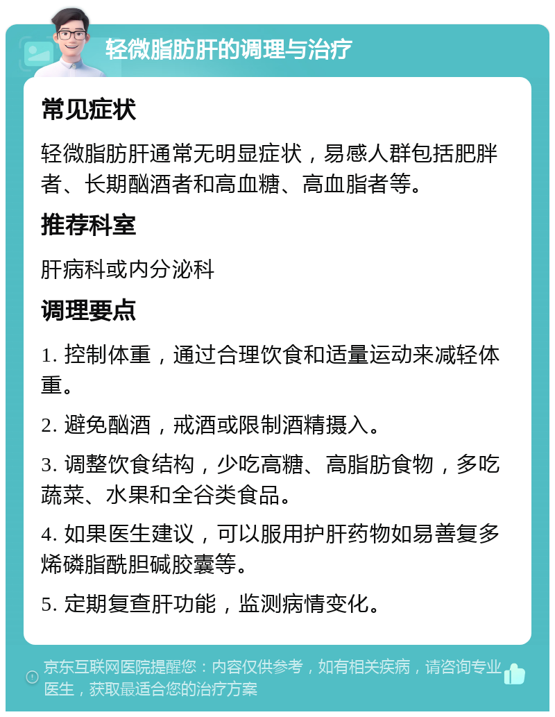 轻微脂肪肝的调理与治疗 常见症状 轻微脂肪肝通常无明显症状，易感人群包括肥胖者、长期酗酒者和高血糖、高血脂者等。 推荐科室 肝病科或内分泌科 调理要点 1. 控制体重，通过合理饮食和适量运动来减轻体重。 2. 避免酗酒，戒酒或限制酒精摄入。 3. 调整饮食结构，少吃高糖、高脂肪食物，多吃蔬菜、水果和全谷类食品。 4. 如果医生建议，可以服用护肝药物如易善复多烯磷脂酰胆碱胶囊等。 5. 定期复查肝功能，监测病情变化。