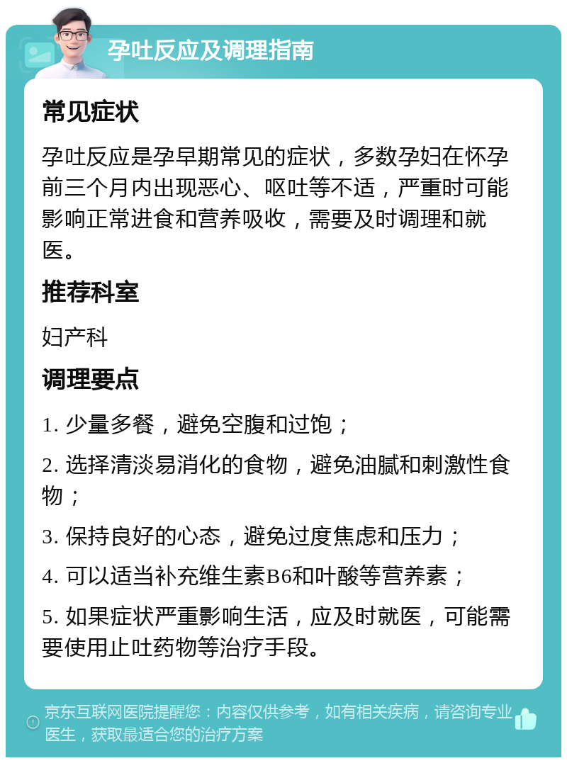 孕吐反应及调理指南 常见症状 孕吐反应是孕早期常见的症状，多数孕妇在怀孕前三个月内出现恶心、呕吐等不适，严重时可能影响正常进食和营养吸收，需要及时调理和就医。 推荐科室 妇产科 调理要点 1. 少量多餐，避免空腹和过饱； 2. 选择清淡易消化的食物，避免油腻和刺激性食物； 3. 保持良好的心态，避免过度焦虑和压力； 4. 可以适当补充维生素B6和叶酸等营养素； 5. 如果症状严重影响生活，应及时就医，可能需要使用止吐药物等治疗手段。