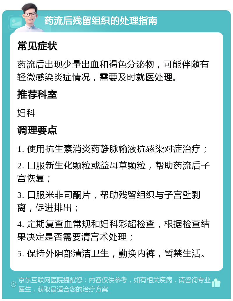 药流后残留组织的处理指南 常见症状 药流后出现少量出血和褐色分泌物，可能伴随有轻微感染炎症情况，需要及时就医处理。 推荐科室 妇科 调理要点 1. 使用抗生素消炎药静脉输液抗感染对症治疗； 2. 口服新生化颗粒或益母草颗粒，帮助药流后子宫恢复； 3. 口服米非司酮片，帮助残留组织与子宫壁剥离，促进排出； 4. 定期复查血常规和妇科彩超检查，根据检查结果决定是否需要清宫术处理； 5. 保持外阴部清洁卫生，勤换内裤，暂禁生活。