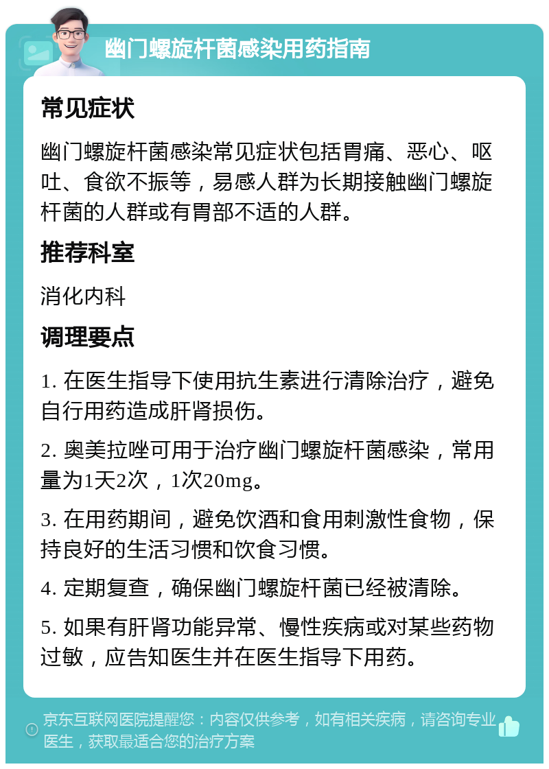 幽门螺旋杆菌感染用药指南 常见症状 幽门螺旋杆菌感染常见症状包括胃痛、恶心、呕吐、食欲不振等，易感人群为长期接触幽门螺旋杆菌的人群或有胃部不适的人群。 推荐科室 消化内科 调理要点 1. 在医生指导下使用抗生素进行清除治疗，避免自行用药造成肝肾损伤。 2. 奥美拉唑可用于治疗幽门螺旋杆菌感染，常用量为1天2次，1次20mg。 3. 在用药期间，避免饮酒和食用刺激性食物，保持良好的生活习惯和饮食习惯。 4. 定期复查，确保幽门螺旋杆菌已经被清除。 5. 如果有肝肾功能异常、慢性疾病或对某些药物过敏，应告知医生并在医生指导下用药。