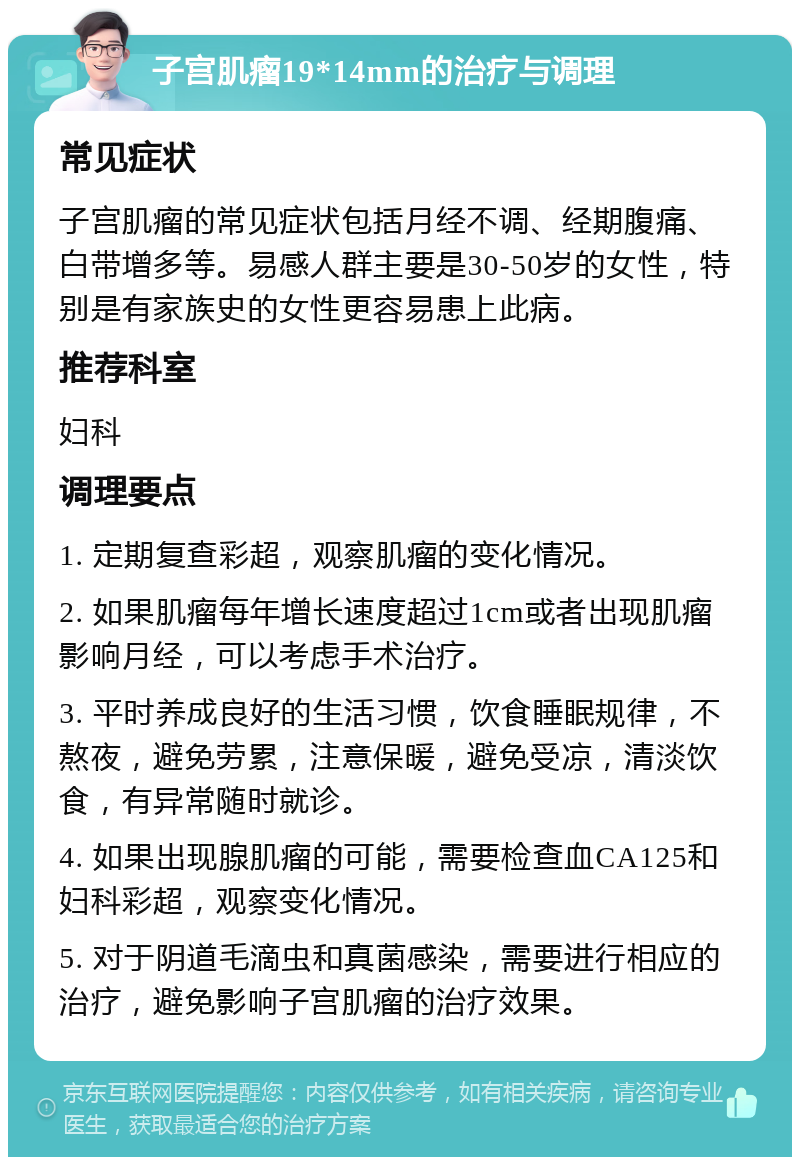 子宫肌瘤19*14mm的治疗与调理 常见症状 子宫肌瘤的常见症状包括月经不调、经期腹痛、白带增多等。易感人群主要是30-50岁的女性，特别是有家族史的女性更容易患上此病。 推荐科室 妇科 调理要点 1. 定期复查彩超，观察肌瘤的变化情况。 2. 如果肌瘤每年增长速度超过1cm或者出现肌瘤影响月经，可以考虑手术治疗。 3. 平时养成良好的生活习惯，饮食睡眠规律，不熬夜，避免劳累，注意保暖，避免受凉，清淡饮食，有异常随时就诊。 4. 如果出现腺肌瘤的可能，需要检查血CA125和妇科彩超，观察变化情况。 5. 对于阴道毛滴虫和真菌感染，需要进行相应的治疗，避免影响子宫肌瘤的治疗效果。