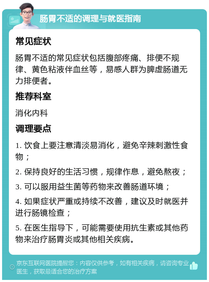 肠胃不适的调理与就医指南 常见症状 肠胃不适的常见症状包括腹部疼痛、排便不规律、黄色粘液伴血丝等，易感人群为脾虚肠道无力排便者。 推荐科室 消化内科 调理要点 1. 饮食上要注意清淡易消化，避免辛辣刺激性食物； 2. 保持良好的生活习惯，规律作息，避免熬夜； 3. 可以服用益生菌等药物来改善肠道环境； 4. 如果症状严重或持续不改善，建议及时就医并进行肠镜检查； 5. 在医生指导下，可能需要使用抗生素或其他药物来治疗肠胃炎或其他相关疾病。