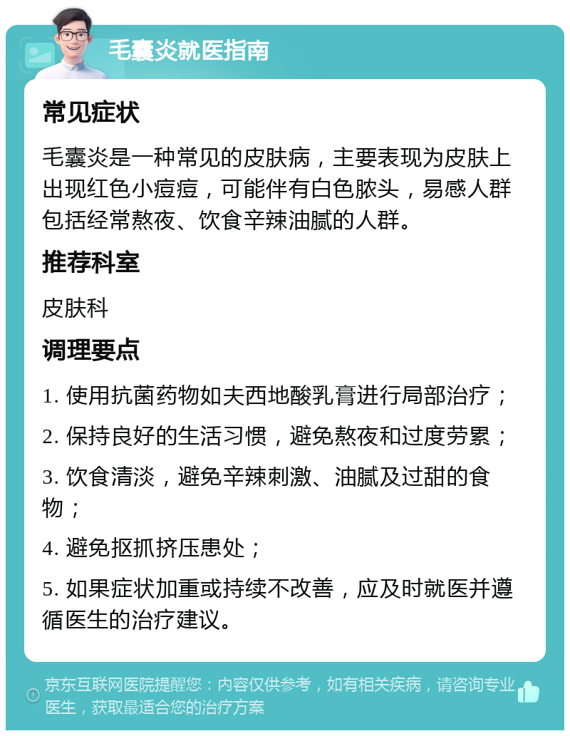 毛囊炎就医指南 常见症状 毛囊炎是一种常见的皮肤病，主要表现为皮肤上出现红色小痘痘，可能伴有白色脓头，易感人群包括经常熬夜、饮食辛辣油腻的人群。 推荐科室 皮肤科 调理要点 1. 使用抗菌药物如夫西地酸乳膏进行局部治疗； 2. 保持良好的生活习惯，避免熬夜和过度劳累； 3. 饮食清淡，避免辛辣刺激、油腻及过甜的食物； 4. 避免抠抓挤压患处； 5. 如果症状加重或持续不改善，应及时就医并遵循医生的治疗建议。