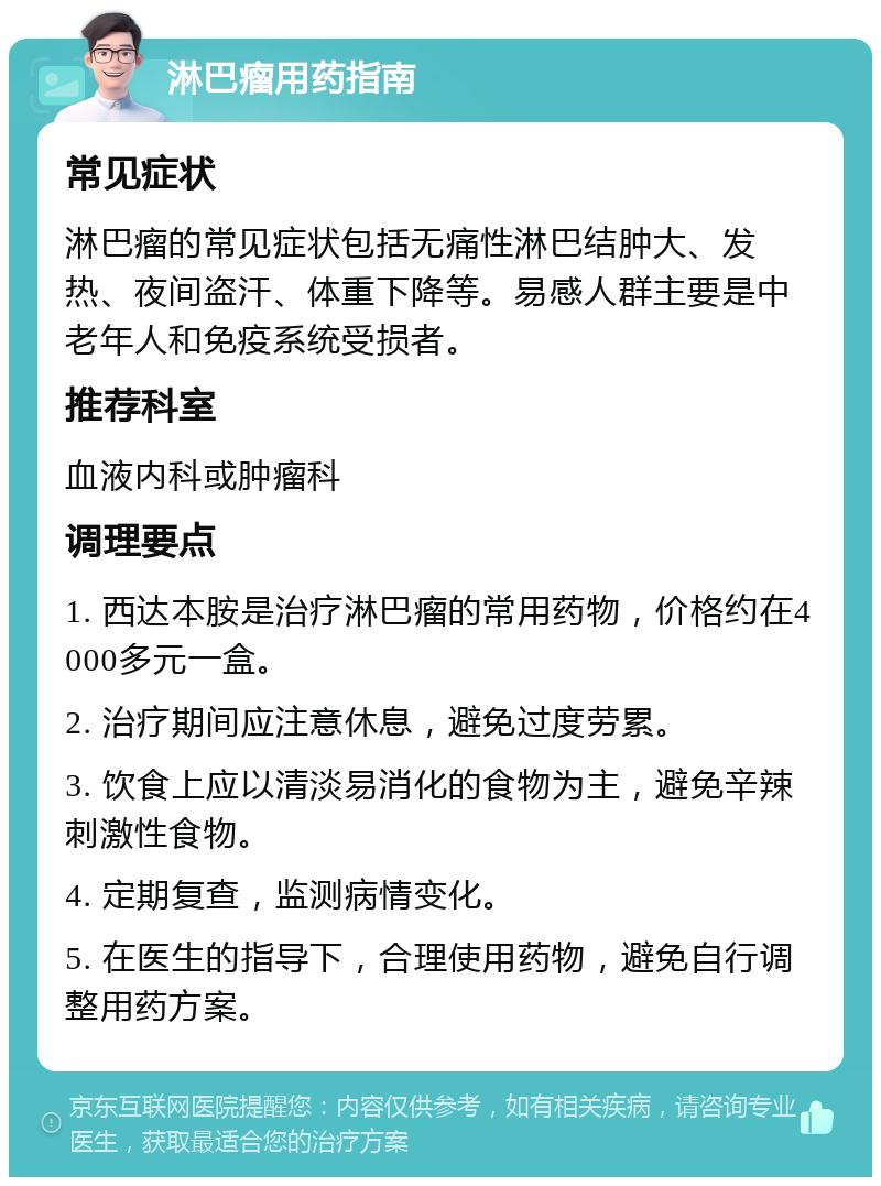 淋巴瘤用药指南 常见症状 淋巴瘤的常见症状包括无痛性淋巴结肿大、发热、夜间盗汗、体重下降等。易感人群主要是中老年人和免疫系统受损者。 推荐科室 血液内科或肿瘤科 调理要点 1. 西达本胺是治疗淋巴瘤的常用药物，价格约在4000多元一盒。 2. 治疗期间应注意休息，避免过度劳累。 3. 饮食上应以清淡易消化的食物为主，避免辛辣刺激性食物。 4. 定期复查，监测病情变化。 5. 在医生的指导下，合理使用药物，避免自行调整用药方案。