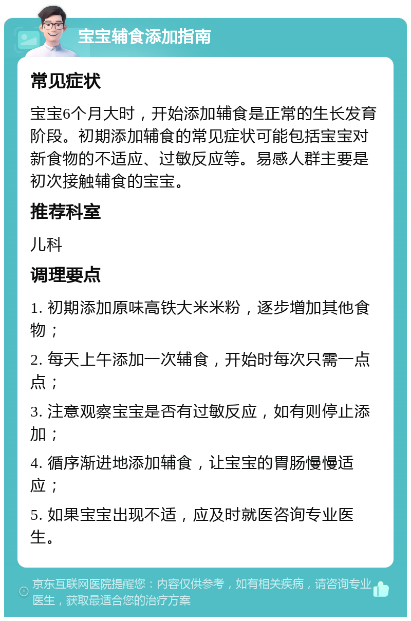 宝宝辅食添加指南 常见症状 宝宝6个月大时，开始添加辅食是正常的生长发育阶段。初期添加辅食的常见症状可能包括宝宝对新食物的不适应、过敏反应等。易感人群主要是初次接触辅食的宝宝。 推荐科室 儿科 调理要点 1. 初期添加原味高铁大米米粉，逐步增加其他食物； 2. 每天上午添加一次辅食，开始时每次只需一点点； 3. 注意观察宝宝是否有过敏反应，如有则停止添加； 4. 循序渐进地添加辅食，让宝宝的胃肠慢慢适应； 5. 如果宝宝出现不适，应及时就医咨询专业医生。