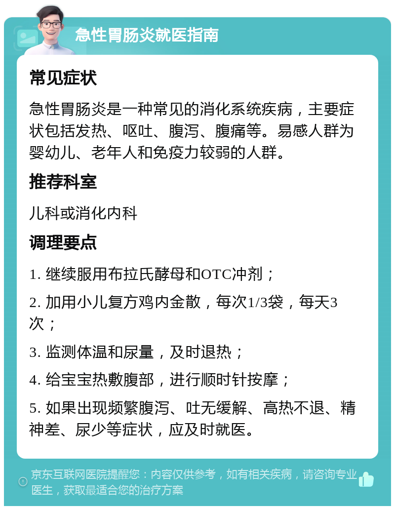 急性胃肠炎就医指南 常见症状 急性胃肠炎是一种常见的消化系统疾病，主要症状包括发热、呕吐、腹泻、腹痛等。易感人群为婴幼儿、老年人和免疫力较弱的人群。 推荐科室 儿科或消化内科 调理要点 1. 继续服用布拉氏酵母和OTC冲剂； 2. 加用小儿复方鸡内金散，每次1/3袋，每天3次； 3. 监测体温和尿量，及时退热； 4. 给宝宝热敷腹部，进行顺时针按摩； 5. 如果出现频繁腹泻、吐无缓解、高热不退、精神差、尿少等症状，应及时就医。