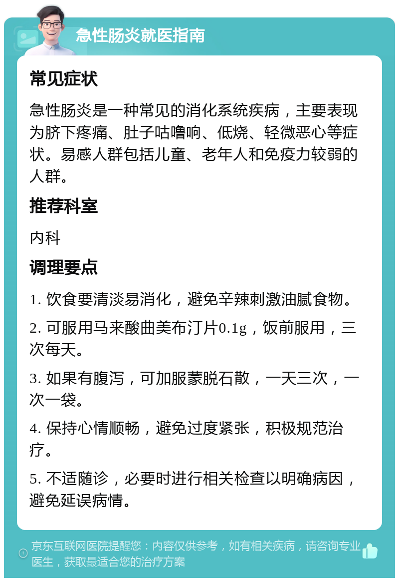 急性肠炎就医指南 常见症状 急性肠炎是一种常见的消化系统疾病，主要表现为脐下疼痛、肚子咕噜响、低烧、轻微恶心等症状。易感人群包括儿童、老年人和免疫力较弱的人群。 推荐科室 内科 调理要点 1. 饮食要清淡易消化，避免辛辣刺激油腻食物。 2. 可服用马来酸曲美布汀片0.1g，饭前服用，三次每天。 3. 如果有腹泻，可加服蒙脱石散，一天三次，一次一袋。 4. 保持心情顺畅，避免过度紧张，积极规范治疗。 5. 不适随诊，必要时进行相关检查以明确病因，避免延误病情。