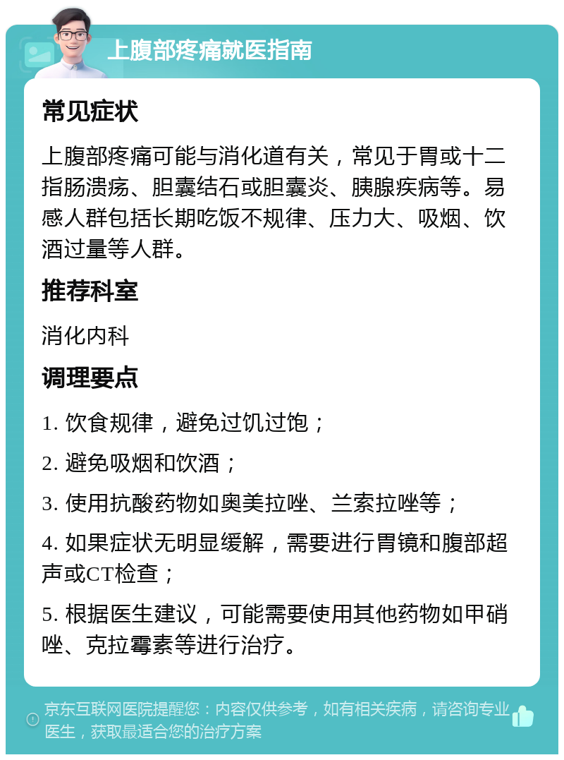 上腹部疼痛就医指南 常见症状 上腹部疼痛可能与消化道有关，常见于胃或十二指肠溃疡、胆囊结石或胆囊炎、胰腺疾病等。易感人群包括长期吃饭不规律、压力大、吸烟、饮酒过量等人群。 推荐科室 消化内科 调理要点 1. 饮食规律，避免过饥过饱； 2. 避免吸烟和饮酒； 3. 使用抗酸药物如奥美拉唑、兰索拉唑等； 4. 如果症状无明显缓解，需要进行胃镜和腹部超声或CT检查； 5. 根据医生建议，可能需要使用其他药物如甲硝唑、克拉霉素等进行治疗。