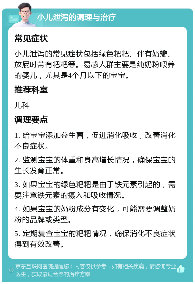 小儿泄泻的调理与治疗 常见症状 小儿泄泻的常见症状包括绿色粑粑、伴有奶瓣、放屁时带有粑粑等。易感人群主要是纯奶粉喂养的婴儿，尤其是4个月以下的宝宝。 推荐科室 儿科 调理要点 1. 给宝宝添加益生菌，促进消化吸收，改善消化不良症状。 2. 监测宝宝的体重和身高增长情况，确保宝宝的生长发育正常。 3. 如果宝宝的绿色粑粑是由于铁元素引起的，需要注意铁元素的摄入和吸收情况。 4. 如果宝宝的奶粉成分有变化，可能需要调整奶粉的品牌或类型。 5. 定期复查宝宝的粑粑情况，确保消化不良症状得到有效改善。