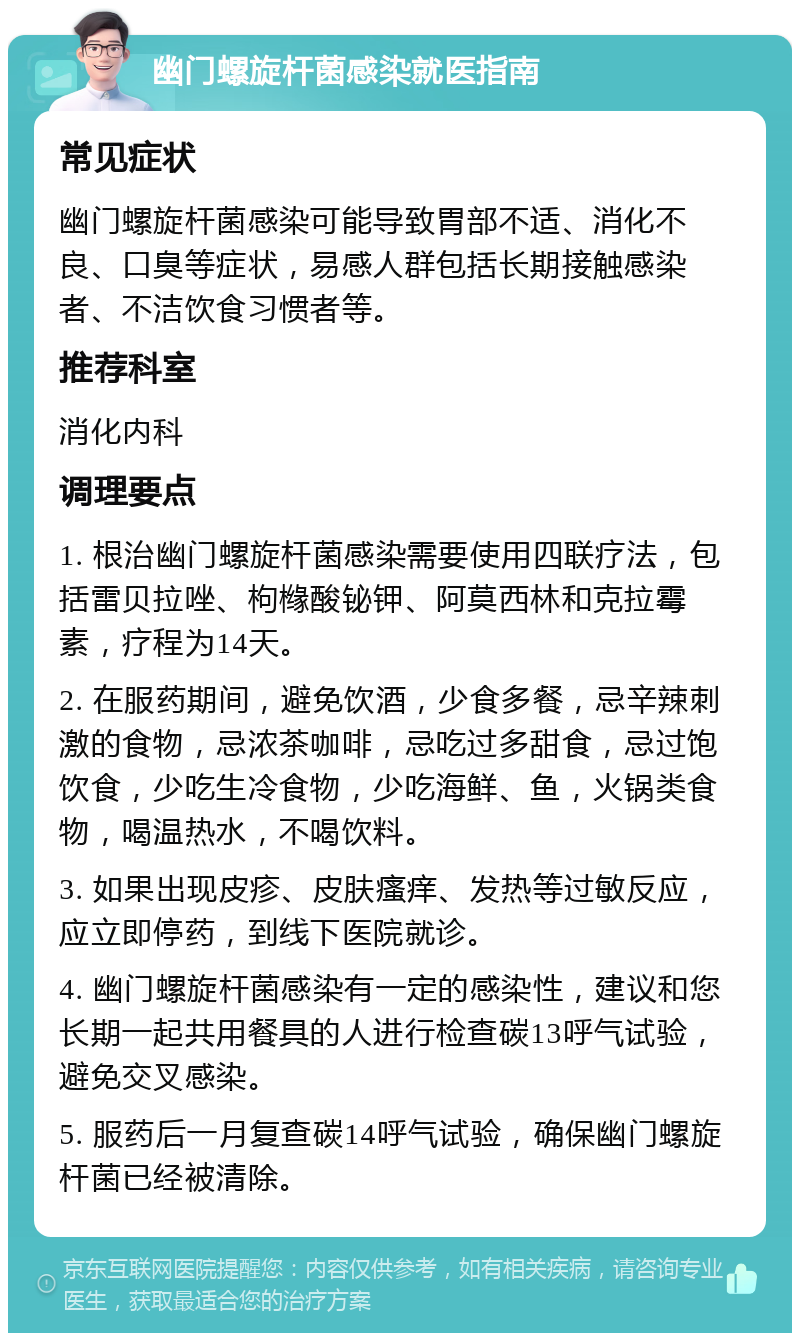 幽门螺旋杆菌感染就医指南 常见症状 幽门螺旋杆菌感染可能导致胃部不适、消化不良、口臭等症状，易感人群包括长期接触感染者、不洁饮食习惯者等。 推荐科室 消化内科 调理要点 1. 根治幽门螺旋杆菌感染需要使用四联疗法，包括雷贝拉唑、枸橼酸铋钾、阿莫西林和克拉霉素，疗程为14天。 2. 在服药期间，避免饮酒，少食多餐，忌辛辣刺激的食物，忌浓茶咖啡，忌吃过多甜食，忌过饱饮食，少吃生冷食物，少吃海鲜、鱼，火锅类食物，喝温热水，不喝饮料。 3. 如果出现皮疹、皮肤瘙痒、发热等过敏反应，应立即停药，到线下医院就诊。 4. 幽门螺旋杆菌感染有一定的感染性，建议和您长期一起共用餐具的人进行检查碳13呼气试验，避免交叉感染。 5. 服药后一月复查碳14呼气试验，确保幽门螺旋杆菌已经被清除。