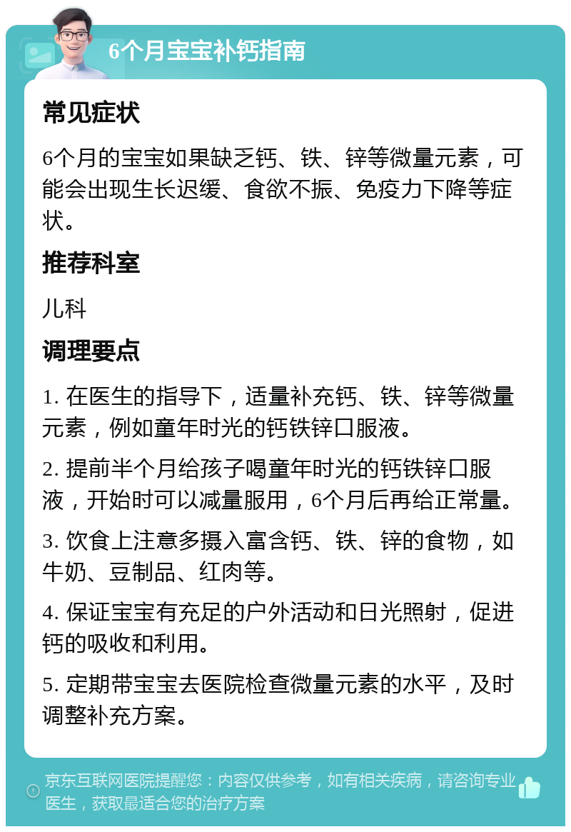 6个月宝宝补钙指南 常见症状 6个月的宝宝如果缺乏钙、铁、锌等微量元素，可能会出现生长迟缓、食欲不振、免疫力下降等症状。 推荐科室 儿科 调理要点 1. 在医生的指导下，适量补充钙、铁、锌等微量元素，例如童年时光的钙铁锌口服液。 2. 提前半个月给孩子喝童年时光的钙铁锌口服液，开始时可以减量服用，6个月后再给正常量。 3. 饮食上注意多摄入富含钙、铁、锌的食物，如牛奶、豆制品、红肉等。 4. 保证宝宝有充足的户外活动和日光照射，促进钙的吸收和利用。 5. 定期带宝宝去医院检查微量元素的水平，及时调整补充方案。