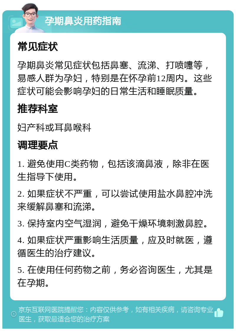 孕期鼻炎用药指南 常见症状 孕期鼻炎常见症状包括鼻塞、流涕、打喷嚏等，易感人群为孕妇，特别是在怀孕前12周内。这些症状可能会影响孕妇的日常生活和睡眠质量。 推荐科室 妇产科或耳鼻喉科 调理要点 1. 避免使用C类药物，包括该滴鼻液，除非在医生指导下使用。 2. 如果症状不严重，可以尝试使用盐水鼻腔冲洗来缓解鼻塞和流涕。 3. 保持室内空气湿润，避免干燥环境刺激鼻腔。 4. 如果症状严重影响生活质量，应及时就医，遵循医生的治疗建议。 5. 在使用任何药物之前，务必咨询医生，尤其是在孕期。