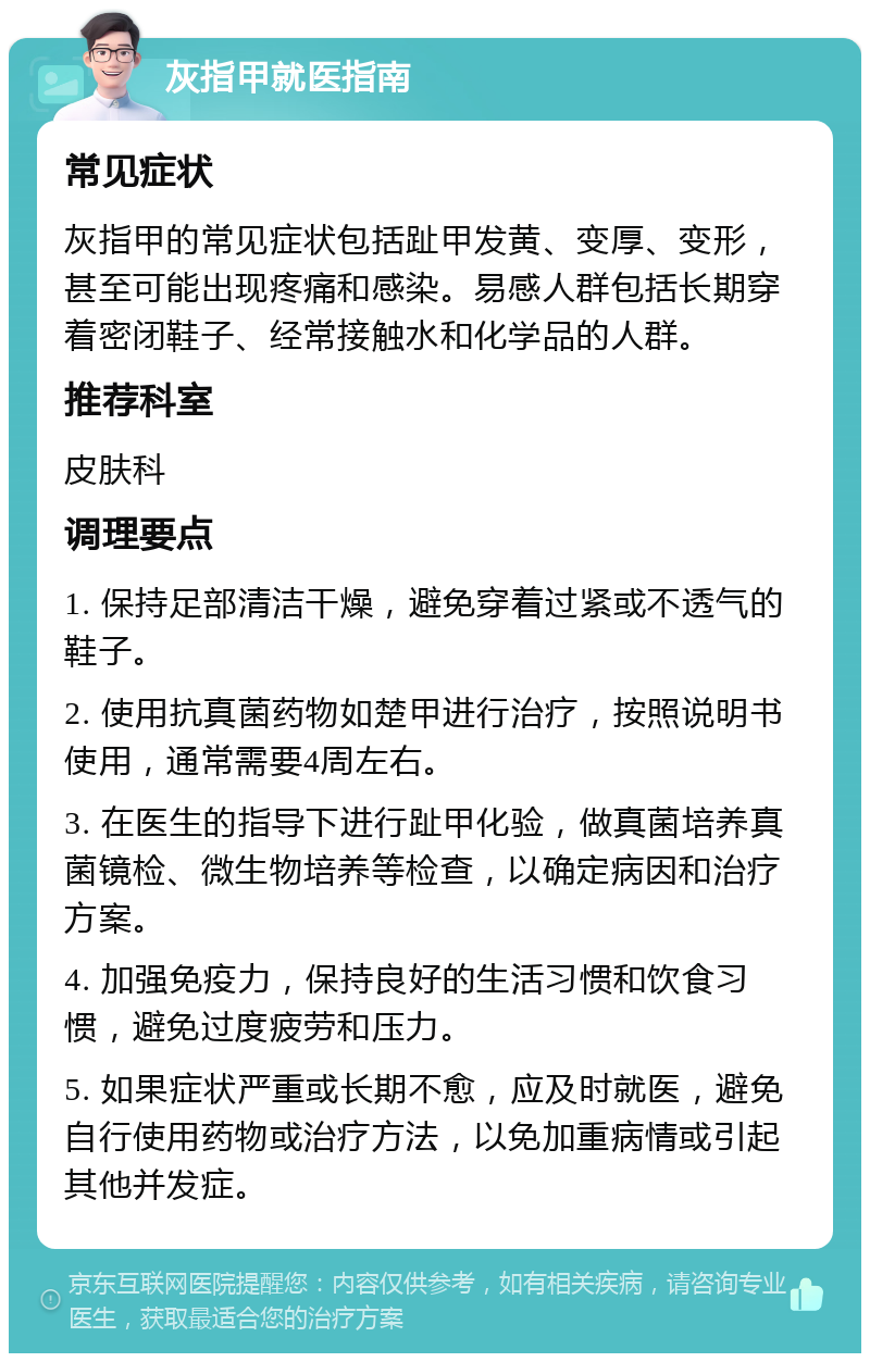 灰指甲就医指南 常见症状 灰指甲的常见症状包括趾甲发黄、变厚、变形，甚至可能出现疼痛和感染。易感人群包括长期穿着密闭鞋子、经常接触水和化学品的人群。 推荐科室 皮肤科 调理要点 1. 保持足部清洁干燥，避免穿着过紧或不透气的鞋子。 2. 使用抗真菌药物如楚甲进行治疗，按照说明书使用，通常需要4周左右。 3. 在医生的指导下进行趾甲化验，做真菌培养真菌镜检、微生物培养等检查，以确定病因和治疗方案。 4. 加强免疫力，保持良好的生活习惯和饮食习惯，避免过度疲劳和压力。 5. 如果症状严重或长期不愈，应及时就医，避免自行使用药物或治疗方法，以免加重病情或引起其他并发症。