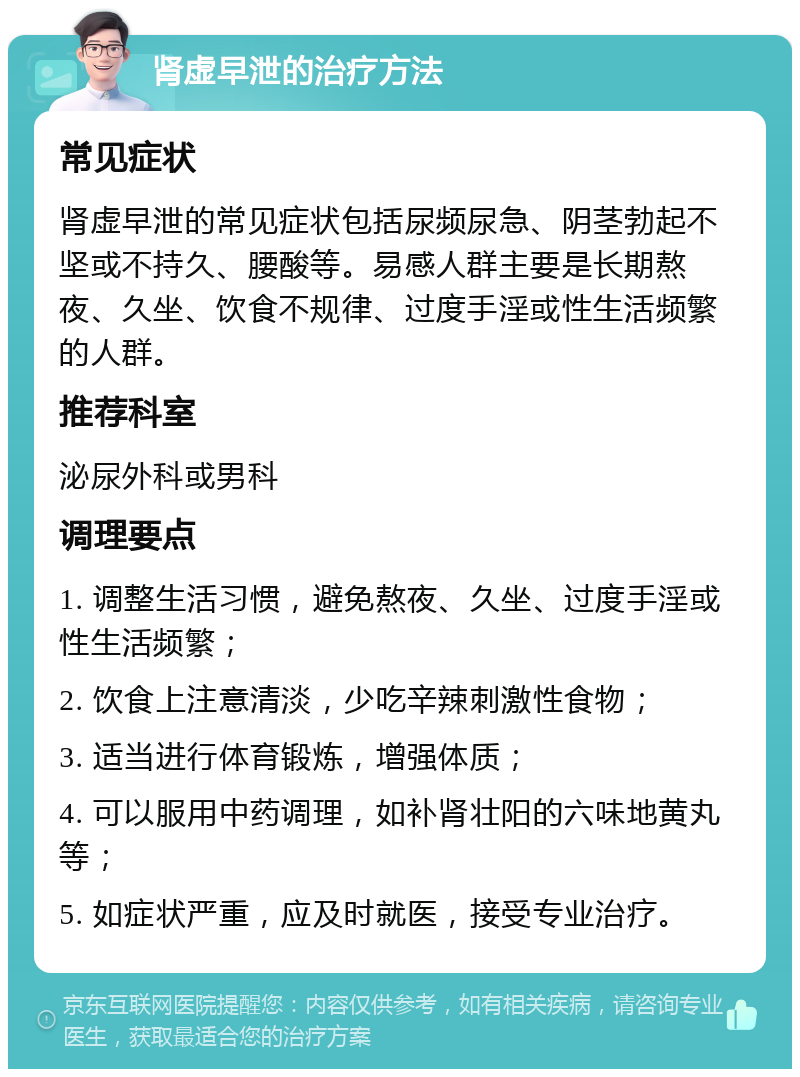 肾虚早泄的治疗方法 常见症状 肾虚早泄的常见症状包括尿频尿急、阴茎勃起不坚或不持久、腰酸等。易感人群主要是长期熬夜、久坐、饮食不规律、过度手淫或性生活频繁的人群。 推荐科室 泌尿外科或男科 调理要点 1. 调整生活习惯，避免熬夜、久坐、过度手淫或性生活频繁； 2. 饮食上注意清淡，少吃辛辣刺激性食物； 3. 适当进行体育锻炼，增强体质； 4. 可以服用中药调理，如补肾壮阳的六味地黄丸等； 5. 如症状严重，应及时就医，接受专业治疗。