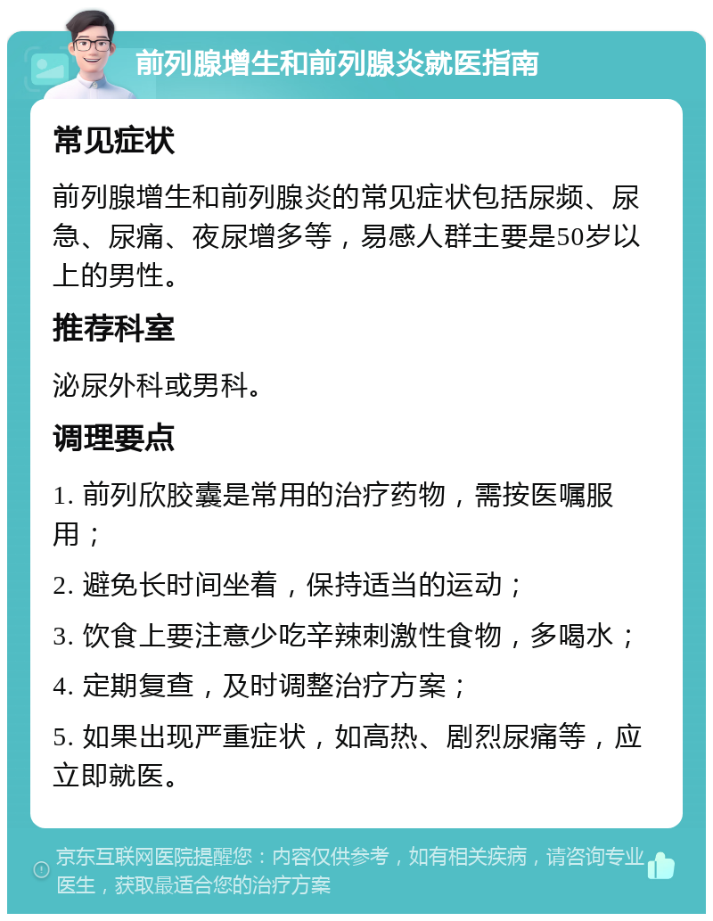 前列腺增生和前列腺炎就医指南 常见症状 前列腺增生和前列腺炎的常见症状包括尿频、尿急、尿痛、夜尿增多等，易感人群主要是50岁以上的男性。 推荐科室 泌尿外科或男科。 调理要点 1. 前列欣胶囊是常用的治疗药物，需按医嘱服用； 2. 避免长时间坐着，保持适当的运动； 3. 饮食上要注意少吃辛辣刺激性食物，多喝水； 4. 定期复查，及时调整治疗方案； 5. 如果出现严重症状，如高热、剧烈尿痛等，应立即就医。