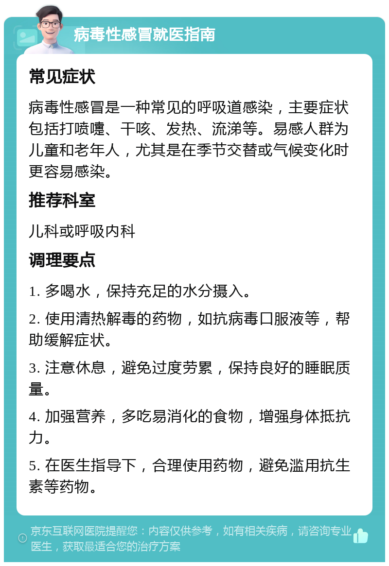 病毒性感冒就医指南 常见症状 病毒性感冒是一种常见的呼吸道感染，主要症状包括打喷嚏、干咳、发热、流涕等。易感人群为儿童和老年人，尤其是在季节交替或气候变化时更容易感染。 推荐科室 儿科或呼吸内科 调理要点 1. 多喝水，保持充足的水分摄入。 2. 使用清热解毒的药物，如抗病毒口服液等，帮助缓解症状。 3. 注意休息，避免过度劳累，保持良好的睡眠质量。 4. 加强营养，多吃易消化的食物，增强身体抵抗力。 5. 在医生指导下，合理使用药物，避免滥用抗生素等药物。